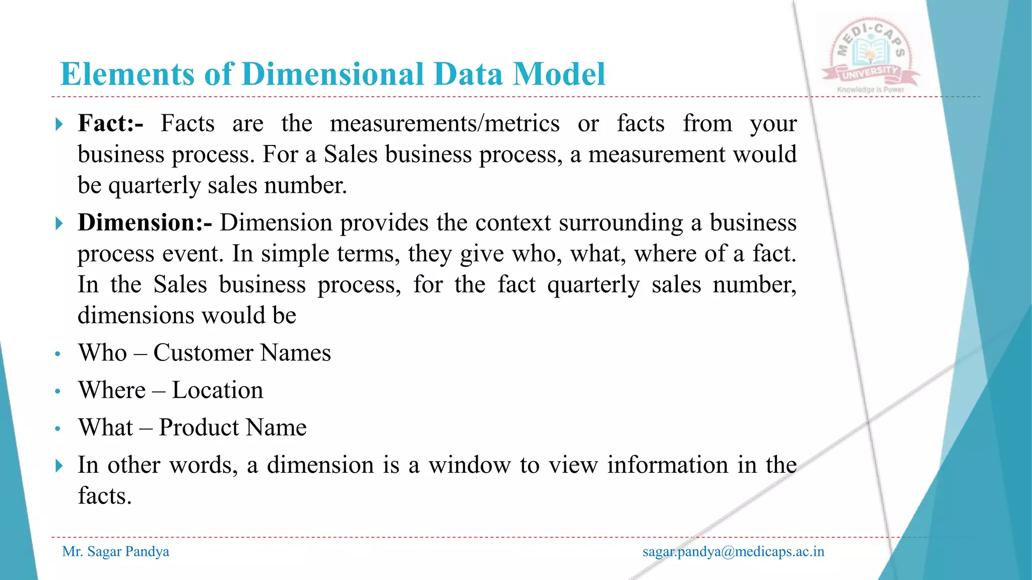 Elements of Dimensional Data Model
Mr. Sagar Pandya sagar.pandya@medicaps.ac.in
 Fact:- Facts are the measurements/metrics or facts from your
business process. For a Sales business process, a measurement would
be quarterly sales number.
 Dimension:- Dimension provides the context surrounding a business
process event. In simple terms, they give who, what, where of a fact.
In the Sales business process, for the fact quarterly sales number,
dimensions would be
• Who – Customer Names
• Where – Location
• What – Product Name
 In other words, a dimension is a window to view information in the
facts.
 