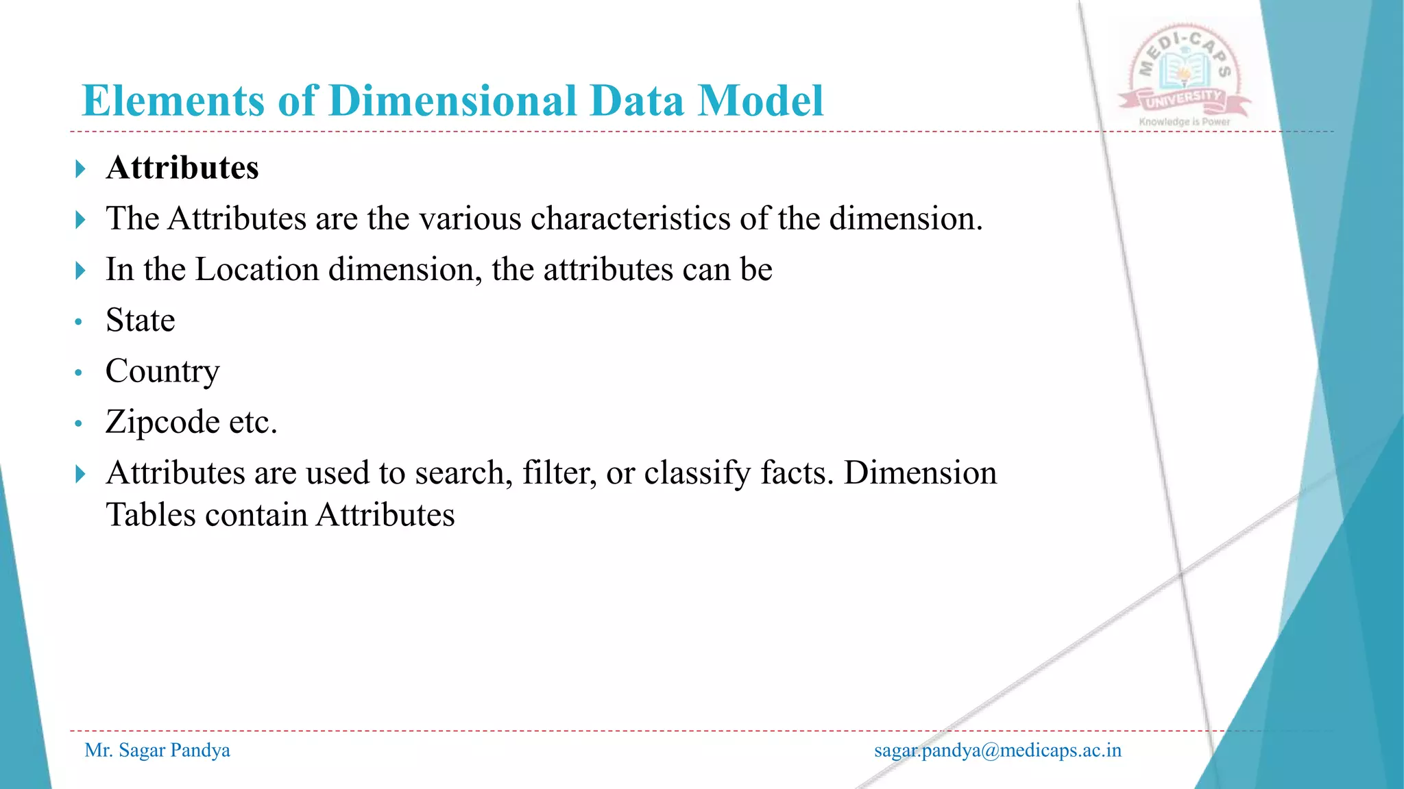Elements of Dimensional Data Model
Mr. Sagar Pandya sagar.pandya@medicaps.ac.in
 Attributes
 The Attributes are the various characteristics of the dimension.
 In the Location dimension, the attributes can be
• State
• Country
• Zipcode etc.
 Attributes are used to search, filter, or classify facts. Dimension
Tables contain Attributes
 