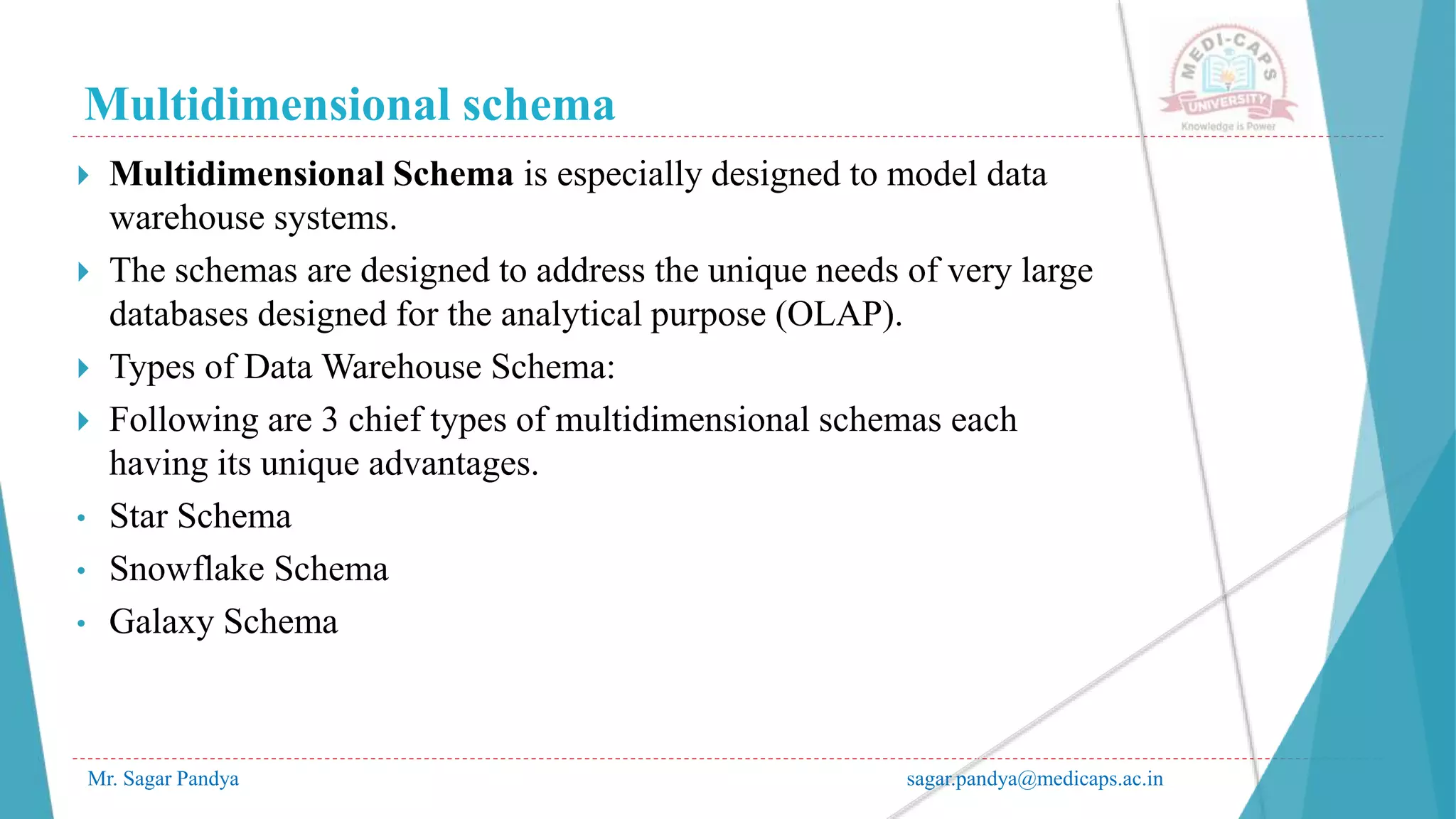 Multidimensional schema
Mr. Sagar Pandya sagar.pandya@medicaps.ac.in
 Multidimensional Schema is especially designed to model data
warehouse systems.
 The schemas are designed to address the unique needs of very large
databases designed for the analytical purpose (OLAP).
 Types of Data Warehouse Schema:
 Following are 3 chief types of multidimensional schemas each
having its unique advantages.
• Star Schema
• Snowflake Schema
• Galaxy Schema
 