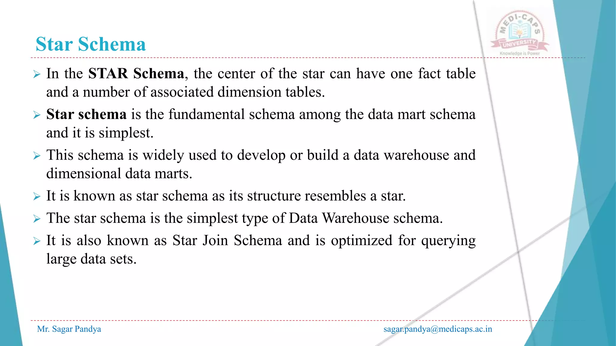 Star Schema
Mr. Sagar Pandya sagar.pandya@medicaps.ac.in
 In the STAR Schema, the center of the star can have one fact table
and a number of associated dimension tables.
 Star schema is the fundamental schema among the data mart schema
and it is simplest.
 This schema is widely used to develop or build a data warehouse and
dimensional data marts.
 It is known as star schema as its structure resembles a star.
 The star schema is the simplest type of Data Warehouse schema.
 It is also known as Star Join Schema and is optimized for querying
large data sets.
 