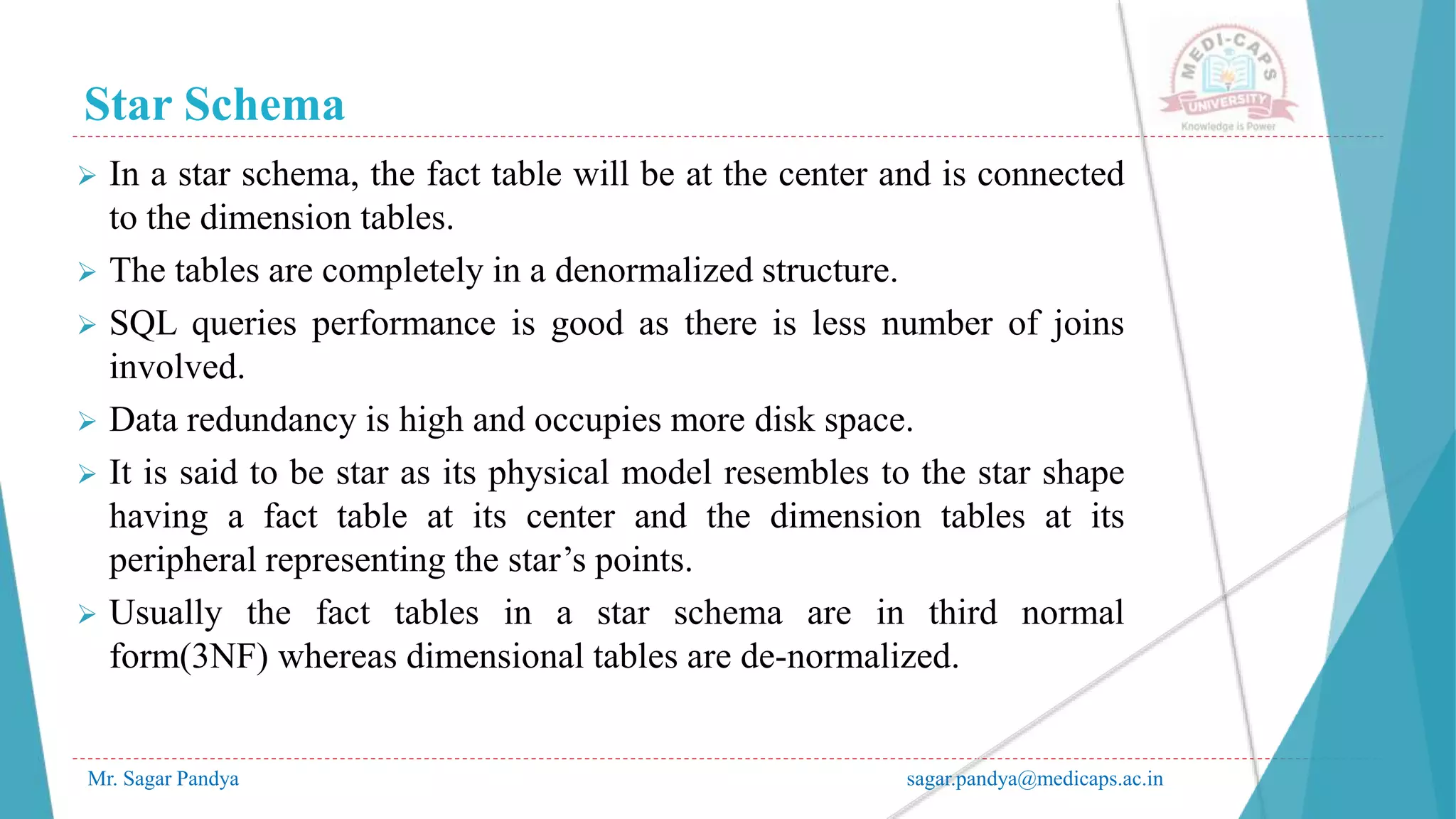 Star Schema
Mr. Sagar Pandya sagar.pandya@medicaps.ac.in
 In a star schema, the fact table will be at the center and is connected
to the dimension tables.
 The tables are completely in a denormalized structure.
 SQL queries performance is good as there is less number of joins
involved.
 Data redundancy is high and occupies more disk space.
 It is said to be star as its physical model resembles to the star shape
having a fact table at its center and the dimension tables at its
peripheral representing the star’s points.
 Usually the fact tables in a star schema are in third normal
form(3NF) whereas dimensional tables are de-normalized.
 