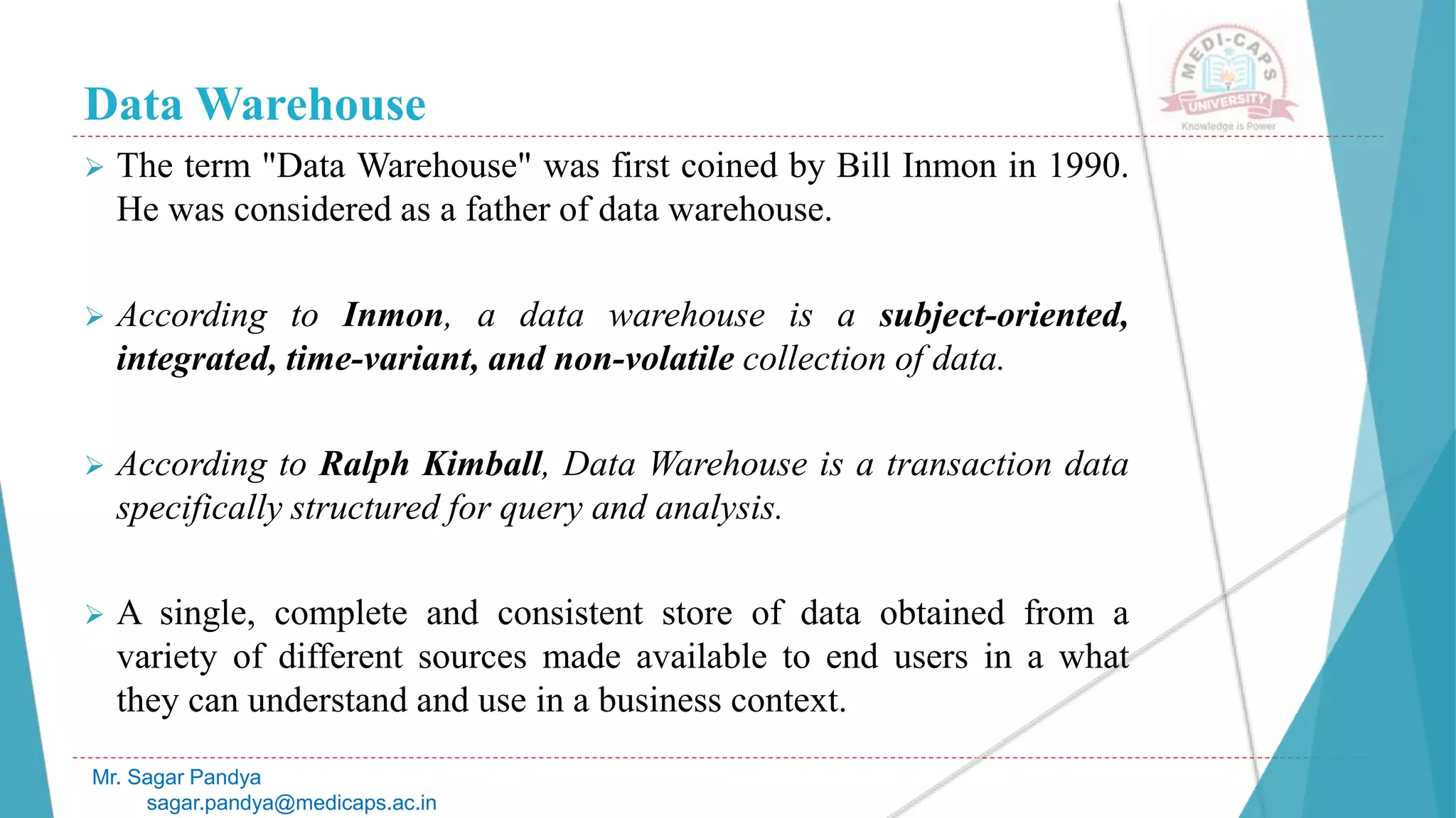 Data Warehouse
 The term "Data Warehouse" was first coined by Bill Inmon in 1990.
He was considered as a father of data warehouse.
 According to Inmon, a data warehouse is a subject-oriented,
integrated, time-variant, and non-volatile collection of data.
 According to Ralph Kimball, Data Warehouse is a transaction data
specifically structured for query and analysis.
 A single, complete and consistent store of data obtained from a
variety of different sources made available to end users in a what
they can understand and use in a business context.
Mr. Sagar Pandya
sagar.pandya@medicaps.ac.in
 