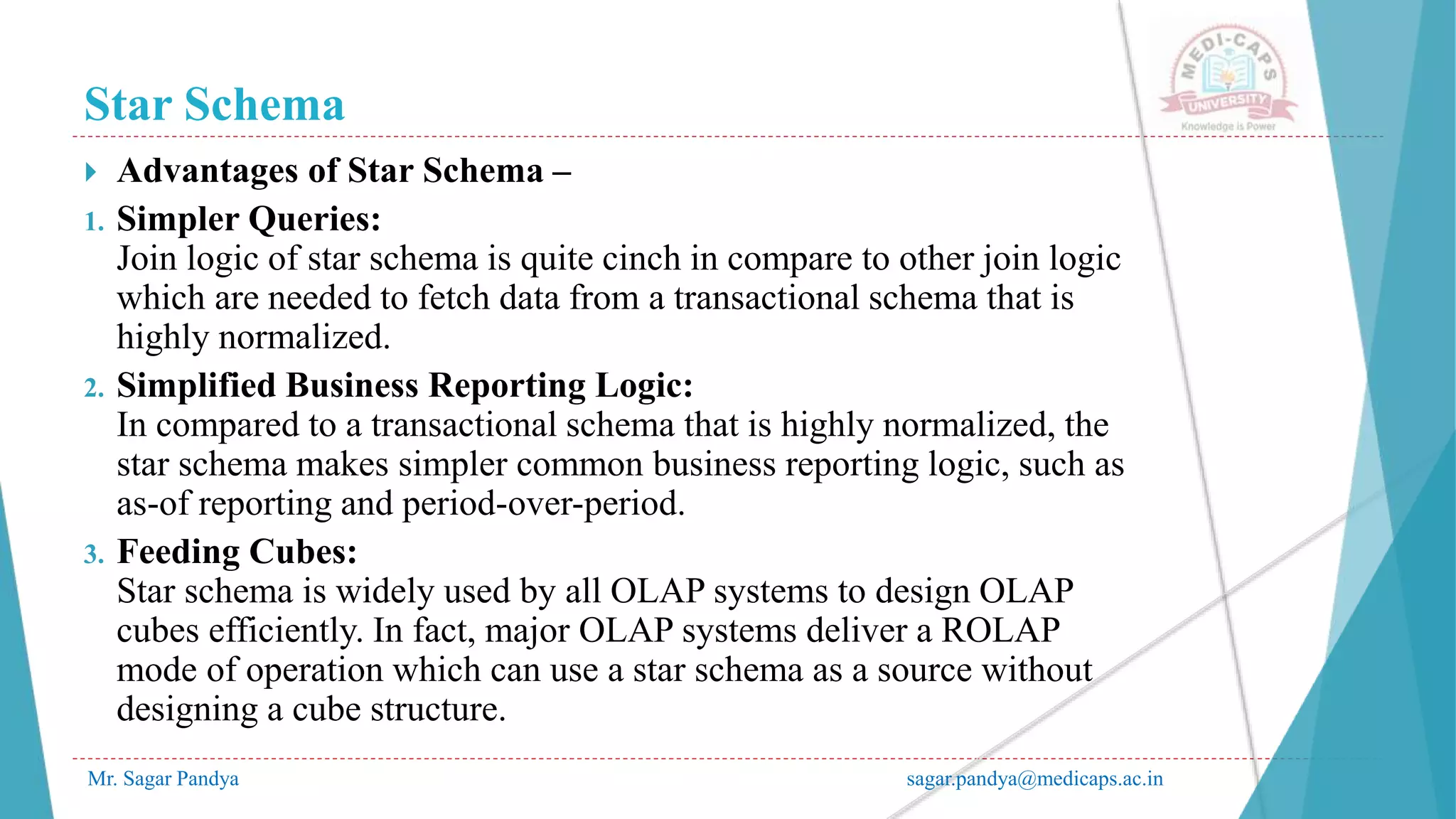 Star Schema
Mr. Sagar Pandya sagar.pandya@medicaps.ac.in
 Advantages of Star Schema –
1. Simpler Queries:
Join logic of star schema is quite cinch in compare to other join logic
which are needed to fetch data from a transactional schema that is
highly normalized.
2. Simplified Business Reporting Logic:
In compared to a transactional schema that is highly normalized, the
star schema makes simpler common business reporting logic, such as
as-of reporting and period-over-period.
3. Feeding Cubes:
Star schema is widely used by all OLAP systems to design OLAP
cubes efficiently. In fact, major OLAP systems deliver a ROLAP
mode of operation which can use a star schema as a source without
designing a cube structure.
 