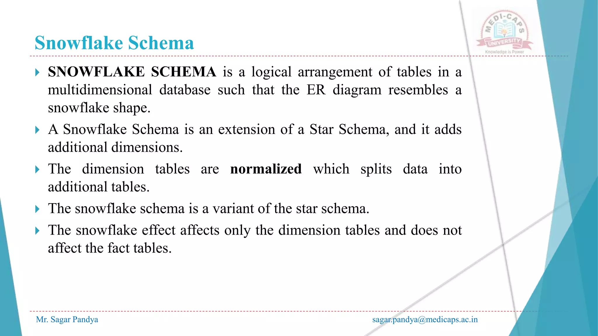 Snowflake Schema
Mr. Sagar Pandya sagar.pandya@medicaps.ac.in
 SNOWFLAKE SCHEMA is a logical arrangement of tables in a
multidimensional database such that the ER diagram resembles a
snowflake shape.
 A Snowflake Schema is an extension of a Star Schema, and it adds
additional dimensions.
 The dimension tables are normalized which splits data into
additional tables.
 The snowflake schema is a variant of the star schema.
 The snowflake effect affects only the dimension tables and does not
affect the fact tables.
 