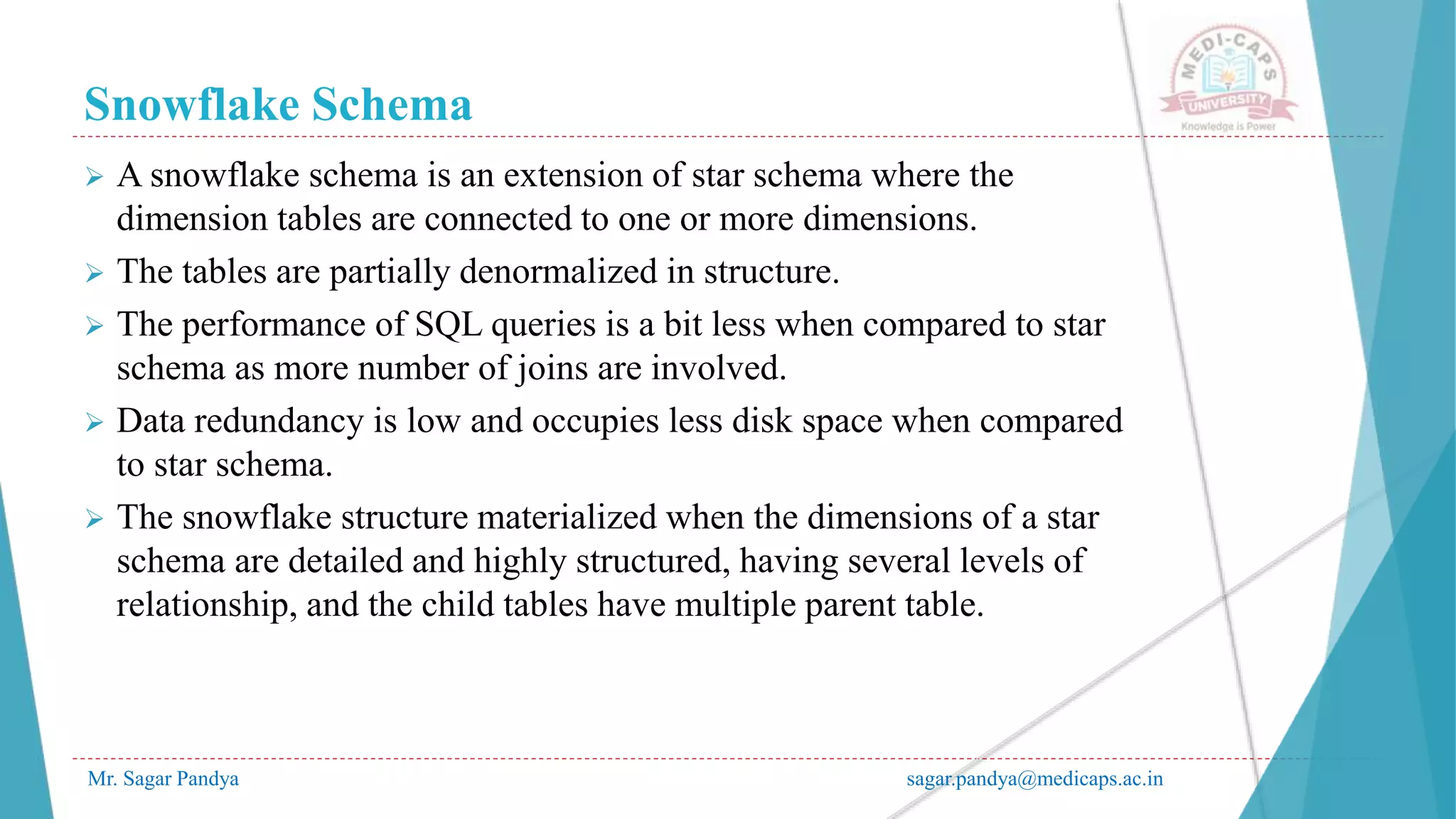 Snowflake Schema
Mr. Sagar Pandya sagar.pandya@medicaps.ac.in
 A snowflake schema is an extension of star schema where the
dimension tables are connected to one or more dimensions.
 The tables are partially denormalized in structure.
 The performance of SQL queries is a bit less when compared to star
schema as more number of joins are involved.
 Data redundancy is low and occupies less disk space when compared
to star schema.
 The snowflake structure materialized when the dimensions of a star
schema are detailed and highly structured, having several levels of
relationship, and the child tables have multiple parent table.
 
