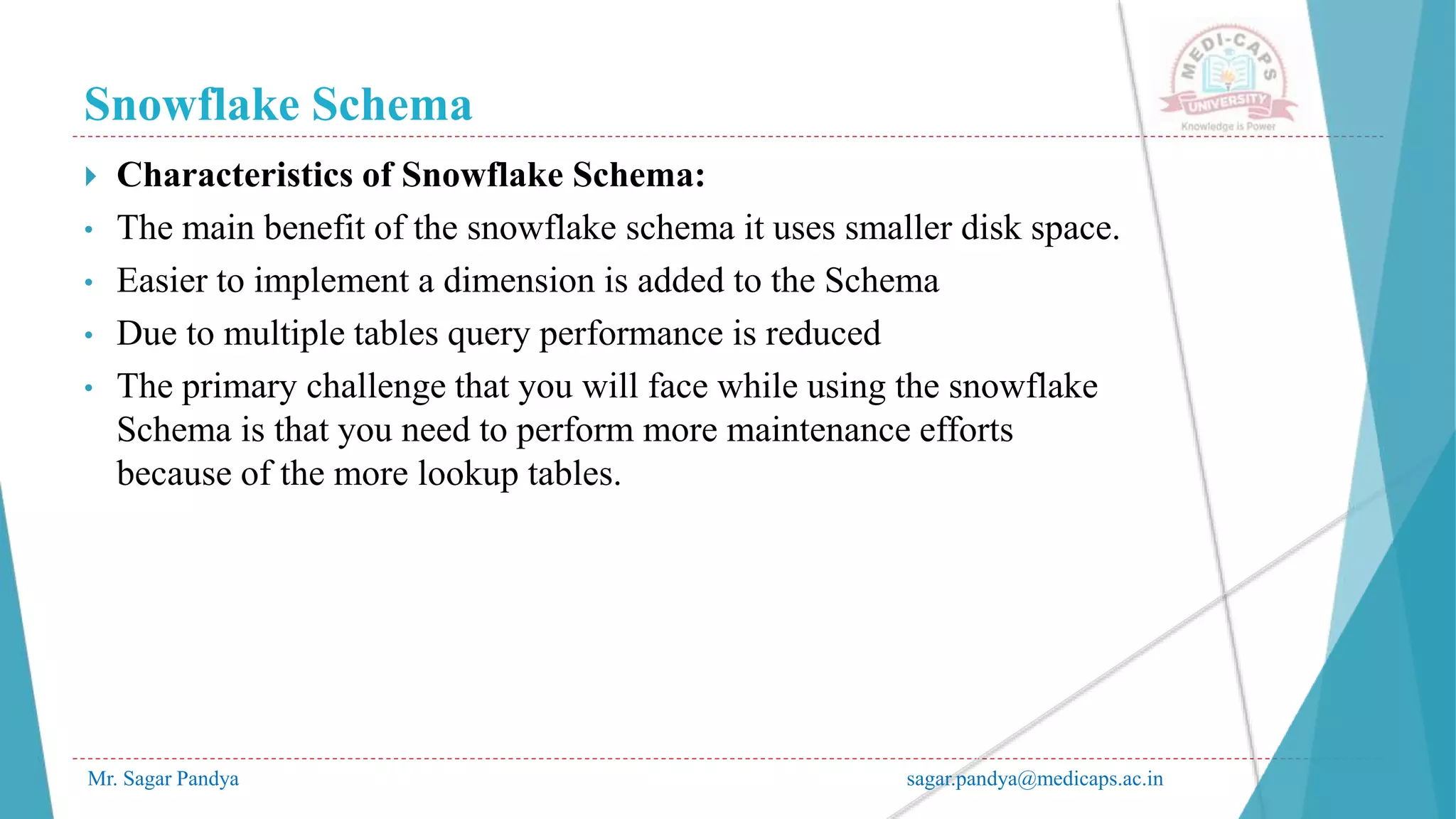 Snowflake Schema
Mr. Sagar Pandya sagar.pandya@medicaps.ac.in
 Characteristics of Snowflake Schema:
• The main benefit of the snowflake schema it uses smaller disk space.
• Easier to implement a dimension is added to the Schema
• Due to multiple tables query performance is reduced
• The primary challenge that you will face while using the snowflake
Schema is that you need to perform more maintenance efforts
because of the more lookup tables.
 