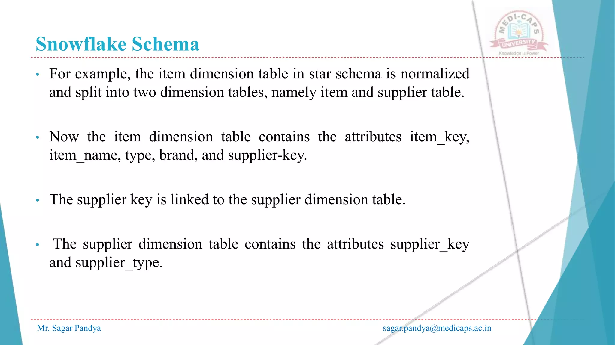 Snowflake Schema
Mr. Sagar Pandya sagar.pandya@medicaps.ac.in
• For example, the item dimension table in star schema is normalized
and split into two dimension tables, namely item and supplier table.
• Now the item dimension table contains the attributes item_key,
item_name, type, brand, and supplier-key.
• The supplier key is linked to the supplier dimension table.
• The supplier dimension table contains the attributes supplier_key
and supplier_type.
 