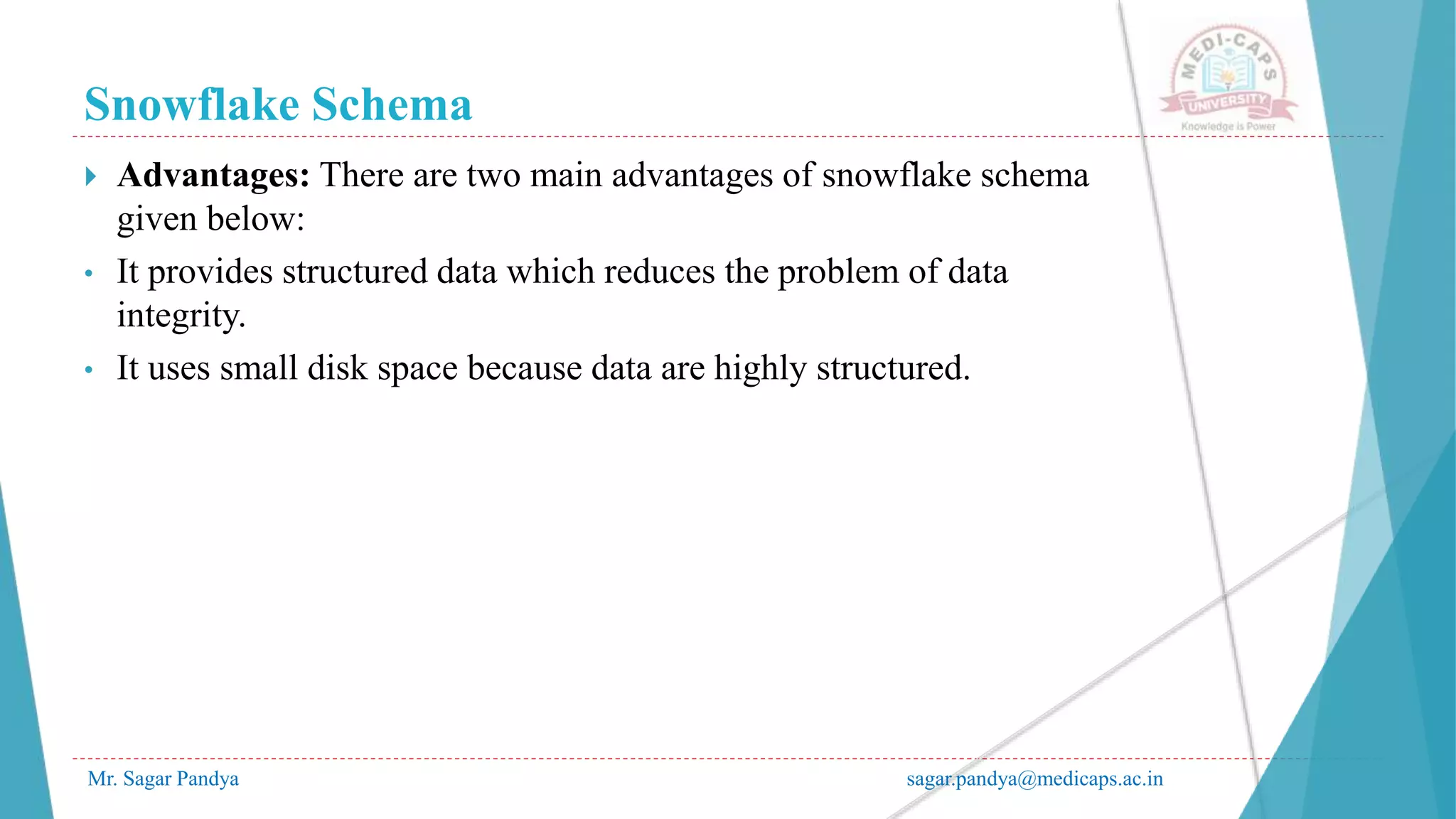 Snowflake Schema
Mr. Sagar Pandya sagar.pandya@medicaps.ac.in
 Advantages: There are two main advantages of snowflake schema
given below:
• It provides structured data which reduces the problem of data
integrity.
• It uses small disk space because data are highly structured.
 