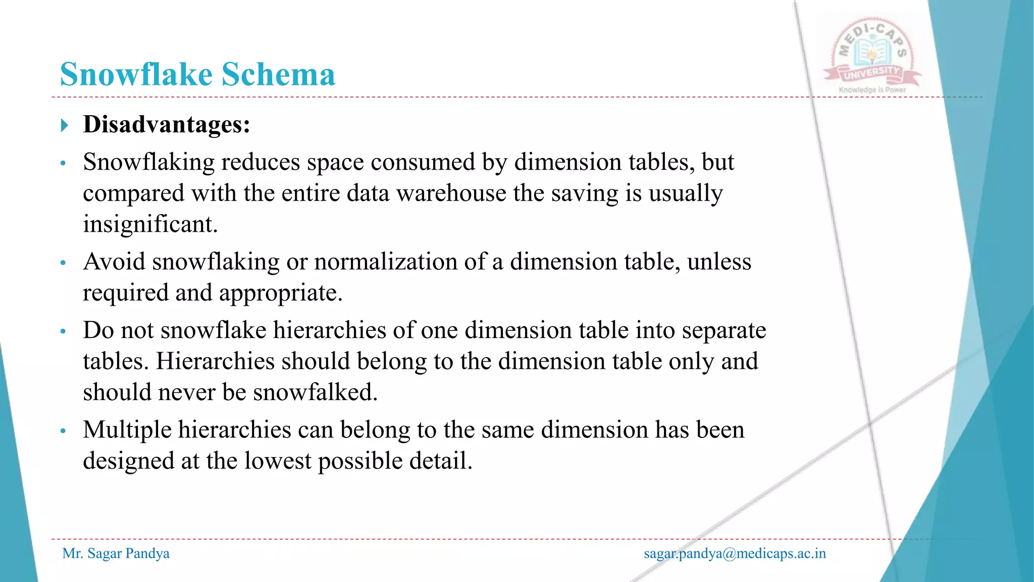 Snowflake Schema
Mr. Sagar Pandya sagar.pandya@medicaps.ac.in
 Disadvantages:
• Snowflaking reduces space consumed by dimension tables, but
compared with the entire data warehouse the saving is usually
insignificant.
• Avoid snowflaking or normalization of a dimension table, unless
required and appropriate.
• Do not snowflake hierarchies of one dimension table into separate
tables. Hierarchies should belong to the dimension table only and
should never be snowfalked.
• Multiple hierarchies can belong to the same dimension has been
designed at the lowest possible detail.
 