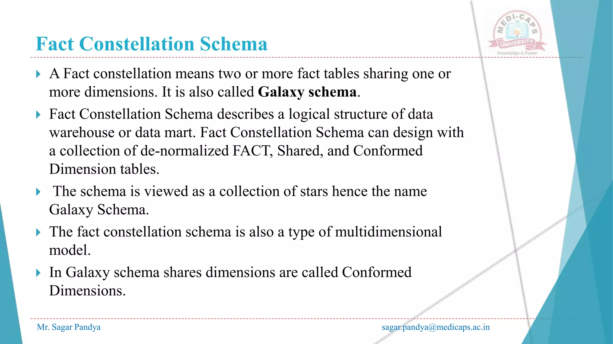 Fact Constellation Schema
Mr. Sagar Pandya sagar.pandya@medicaps.ac.in
 A Fact constellation means two or more fact tables sharing one or
more dimensions. It is also called Galaxy schema.
 Fact Constellation Schema describes a logical structure of data
warehouse or data mart. Fact Constellation Schema can design with
a collection of de-normalized FACT, Shared, and Conformed
Dimension tables.
 The schema is viewed as a collection of stars hence the name
Galaxy Schema.
 The fact constellation schema is also a type of multidimensional
model.
 In Galaxy schema shares dimensions are called Conformed
Dimensions.
 