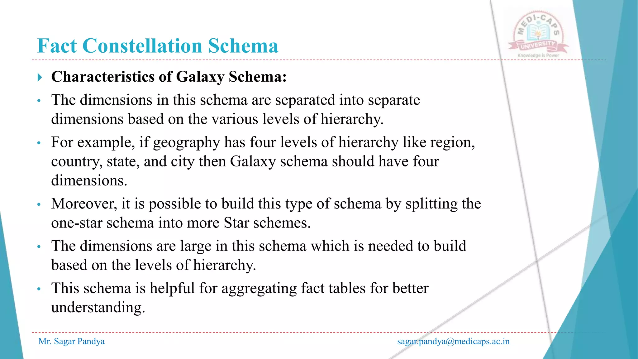 Fact Constellation Schema
Mr. Sagar Pandya sagar.pandya@medicaps.ac.in
 Characteristics of Galaxy Schema:
• The dimensions in this schema are separated into separate
dimensions based on the various levels of hierarchy.
• For example, if geography has four levels of hierarchy like region,
country, state, and city then Galaxy schema should have four
dimensions.
• Moreover, it is possible to build this type of schema by splitting the
one-star schema into more Star schemes.
• The dimensions are large in this schema which is needed to build
based on the levels of hierarchy.
• This schema is helpful for aggregating fact tables for better
understanding.
 