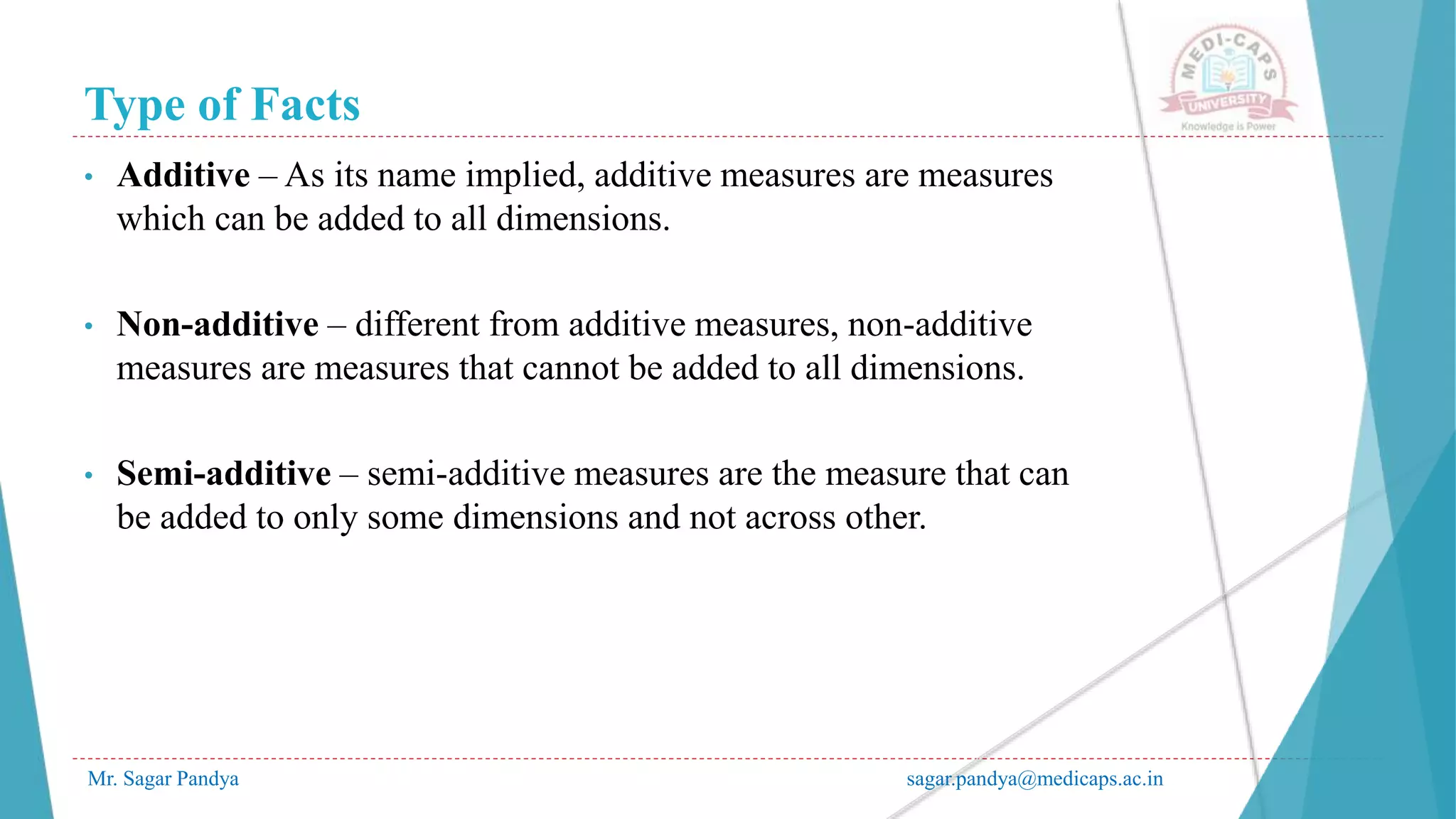 Type of Facts
Mr. Sagar Pandya sagar.pandya@medicaps.ac.in
• Additive – As its name implied, additive measures are measures
which can be added to all dimensions.
• Non-additive – different from additive measures, non-additive
measures are measures that cannot be added to all dimensions.
• Semi-additive – semi-additive measures are the measure that can
be added to only some dimensions and not across other.
 