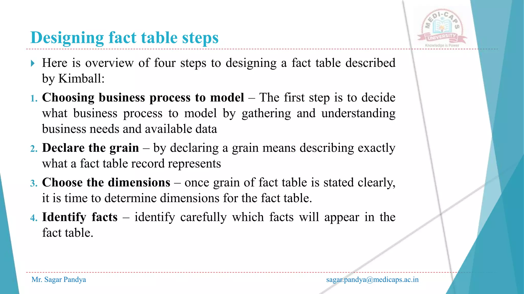 Designing fact table steps
Mr. Sagar Pandya sagar.pandya@medicaps.ac.in
 Here is overview of four steps to designing a fact table described
by Kimball:
1. Choosing business process to model – The first step is to decide
what business process to model by gathering and understanding
business needs and available data
2. Declare the grain – by declaring a grain means describing exactly
what a fact table record represents
3. Choose the dimensions – once grain of fact table is stated clearly,
it is time to determine dimensions for the fact table.
4. Identify facts – identify carefully which facts will appear in the
fact table.
 