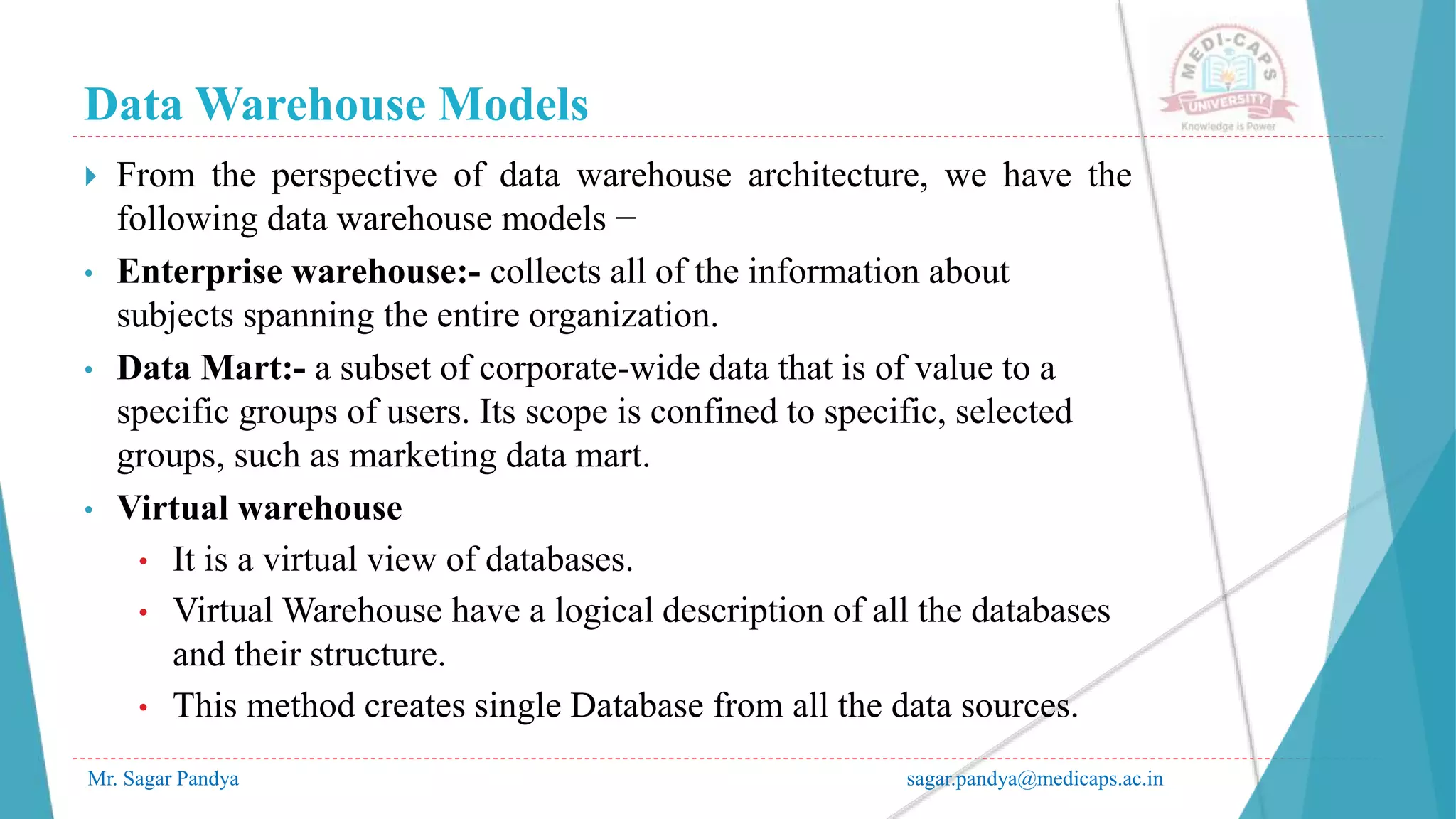 Data Warehouse Models
Mr. Sagar Pandya sagar.pandya@medicaps.ac.in
 From the perspective of data warehouse architecture, we have the
following data warehouse models −
• Enterprise warehouse:- collects all of the information about
subjects spanning the entire organization.
• Data Mart:- a subset of corporate-wide data that is of value to a
specific groups of users. Its scope is confined to specific, selected
groups, such as marketing data mart.
• Virtual warehouse
• It is a virtual view of databases.
• Virtual Warehouse have a logical description of all the databases
and their structure.
• This method creates single Database from all the data sources.
 