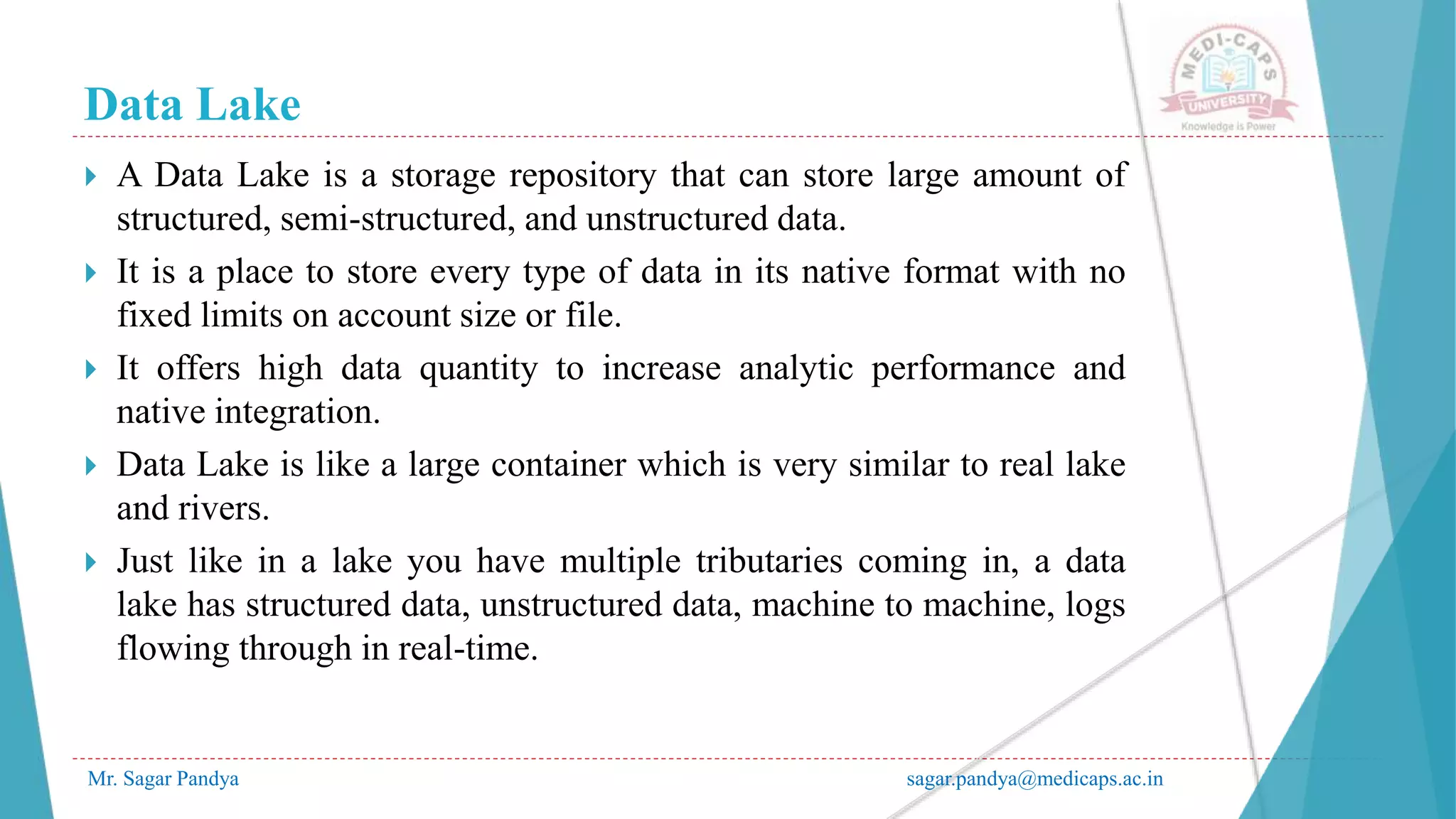 Data Lake
Mr. Sagar Pandya sagar.pandya@medicaps.ac.in
 A Data Lake is a storage repository that can store large amount of
structured, semi-structured, and unstructured data.
 It is a place to store every type of data in its native format with no
fixed limits on account size or file.
 It offers high data quantity to increase analytic performance and
native integration.
 Data Lake is like a large container which is very similar to real lake
and rivers.
 Just like in a lake you have multiple tributaries coming in, a data
lake has structured data, unstructured data, machine to machine, logs
flowing through in real-time.
 
