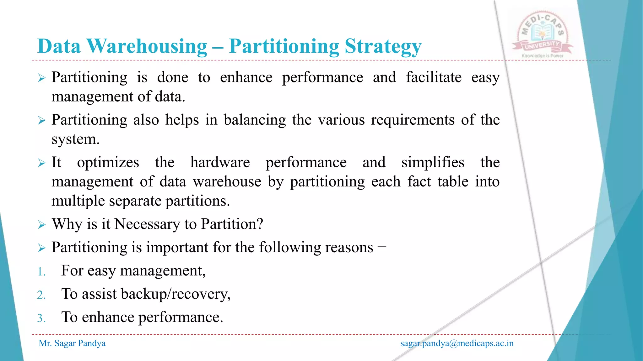 Data Warehousing – Partitioning Strategy
Mr. Sagar Pandya sagar.pandya@medicaps.ac.in
 Partitioning is done to enhance performance and facilitate easy
management of data.
 Partitioning also helps in balancing the various requirements of the
system.
 It optimizes the hardware performance and simplifies the
management of data warehouse by partitioning each fact table into
multiple separate partitions.
 Why is it Necessary to Partition?
 Partitioning is important for the following reasons −
1. For easy management,
2. To assist backup/recovery,
3. To enhance performance.
 