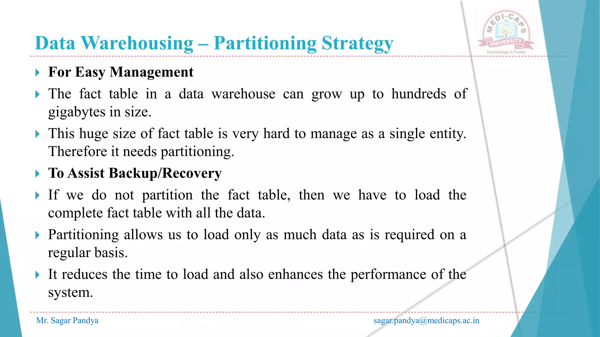 Data Warehousing – Partitioning Strategy
Mr. Sagar Pandya sagar.pandya@medicaps.ac.in
 For Easy Management
 The fact table in a data warehouse can grow up to hundreds of
gigabytes in size.
 This huge size of fact table is very hard to manage as a single entity.
Therefore it needs partitioning.
 To Assist Backup/Recovery
 If we do not partition the fact table, then we have to load the
complete fact table with all the data.
 Partitioning allows us to load only as much data as is required on a
regular basis.
 It reduces the time to load and also enhances the performance of the
system.
 