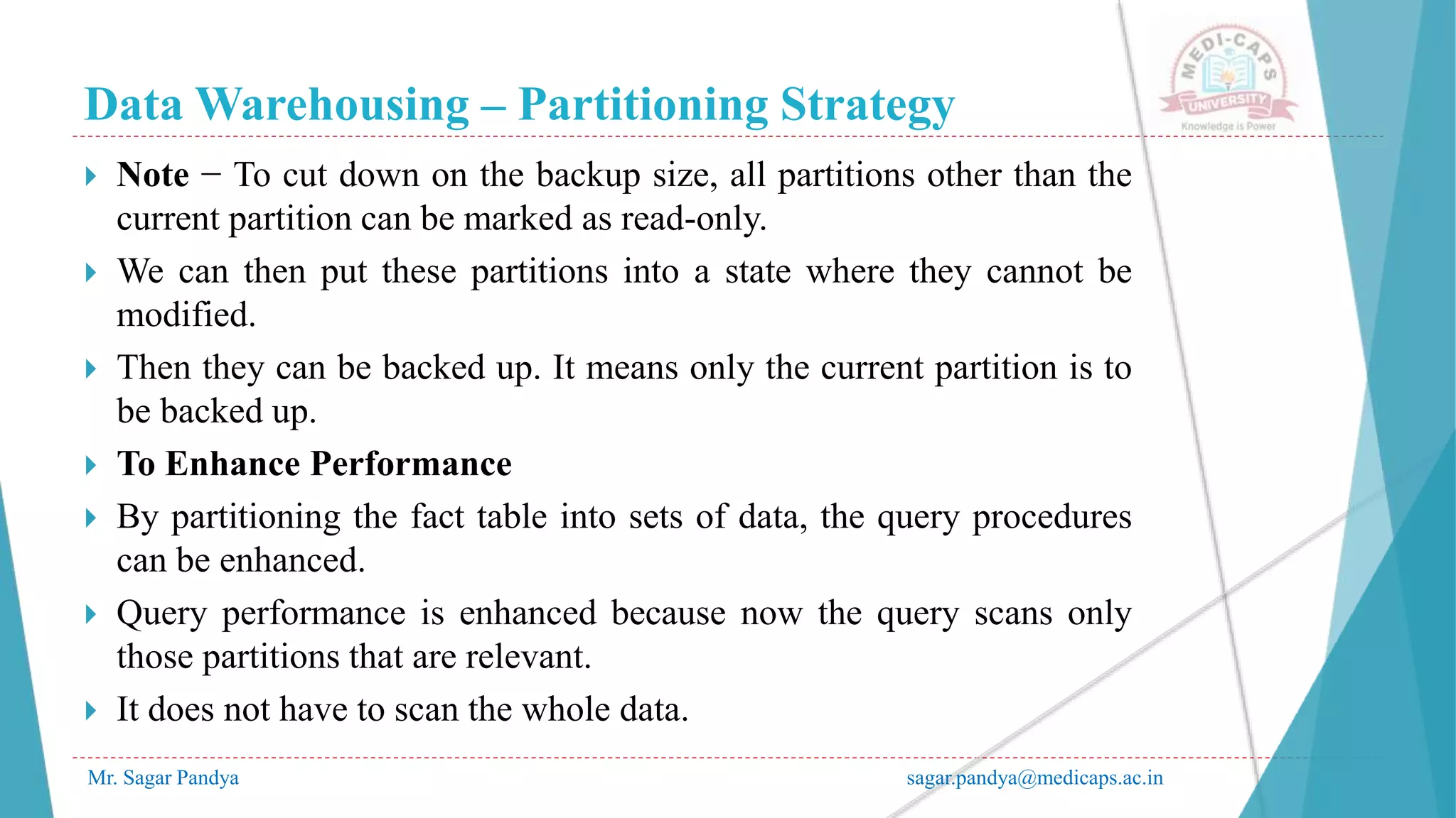 Data Warehousing – Partitioning Strategy
Mr. Sagar Pandya sagar.pandya@medicaps.ac.in
 Note − To cut down on the backup size, all partitions other than the
current partition can be marked as read-only.
 We can then put these partitions into a state where they cannot be
modified.
 Then they can be backed up. It means only the current partition is to
be backed up.
 To Enhance Performance
 By partitioning the fact table into sets of data, the query procedures
can be enhanced.
 Query performance is enhanced because now the query scans only
those partitions that are relevant.
 It does not have to scan the whole data.
 