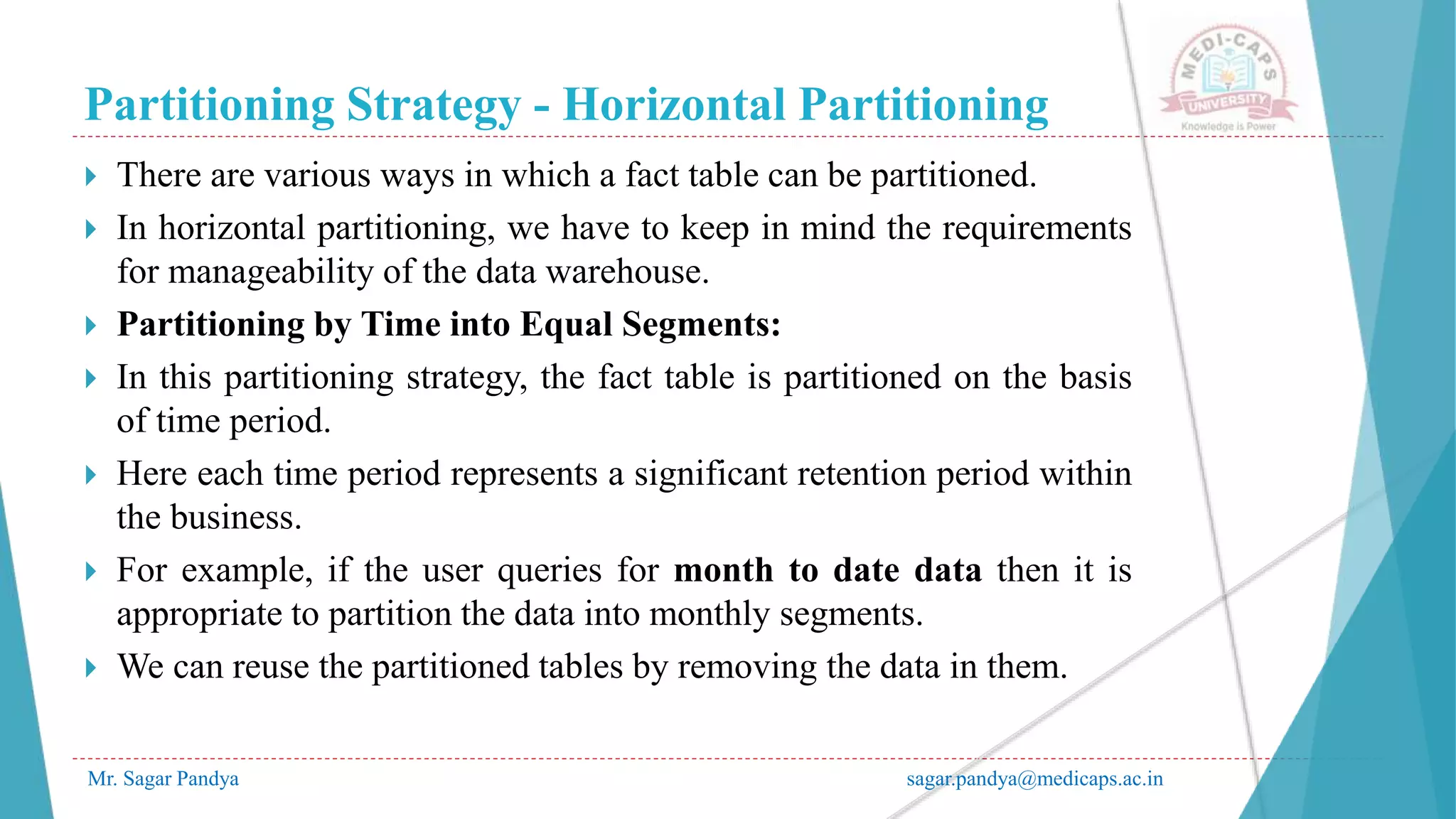 Partitioning Strategy - Horizontal Partitioning
Mr. Sagar Pandya sagar.pandya@medicaps.ac.in
 There are various ways in which a fact table can be partitioned.
 In horizontal partitioning, we have to keep in mind the requirements
for manageability of the data warehouse.
 Partitioning by Time into Equal Segments:
 In this partitioning strategy, the fact table is partitioned on the basis
of time period.
 Here each time period represents a significant retention period within
the business.
 For example, if the user queries for month to date data then it is
appropriate to partition the data into monthly segments.
 We can reuse the partitioned tables by removing the data in them.
 