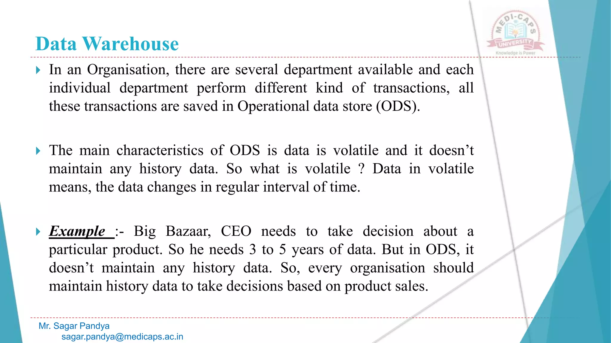 Data Warehouse
 In an Organisation, there are several department available and each
individual department perform different kind of transactions, all
these transactions are saved in Operational data store (ODS).
 The main characteristics of ODS is data is volatile and it doesn’t
maintain any history data. So what is volatile ? Data in volatile
means, the data changes in regular interval of time.
 Example :- Big Bazaar, CEO needs to take decision about a
particular product. So he needs 3 to 5 years of data. But in ODS, it
doesn’t maintain any history data. So, every organisation should
maintain history data to take decisions based on product sales.
Mr. Sagar Pandya
sagar.pandya@medicaps.ac.in
 