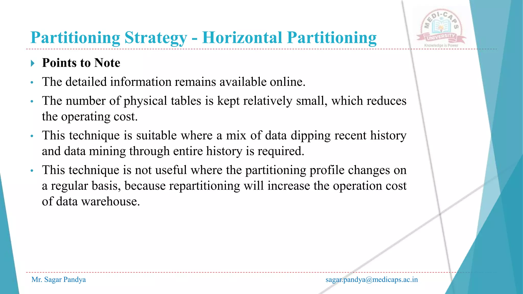 Partitioning Strategy - Horizontal Partitioning
Mr. Sagar Pandya sagar.pandya@medicaps.ac.in
 Points to Note
• The detailed information remains available online.
• The number of physical tables is kept relatively small, which reduces
the operating cost.
• This technique is suitable where a mix of data dipping recent history
and data mining through entire history is required.
• This technique is not useful where the partitioning profile changes on
a regular basis, because repartitioning will increase the operation cost
of data warehouse.
 