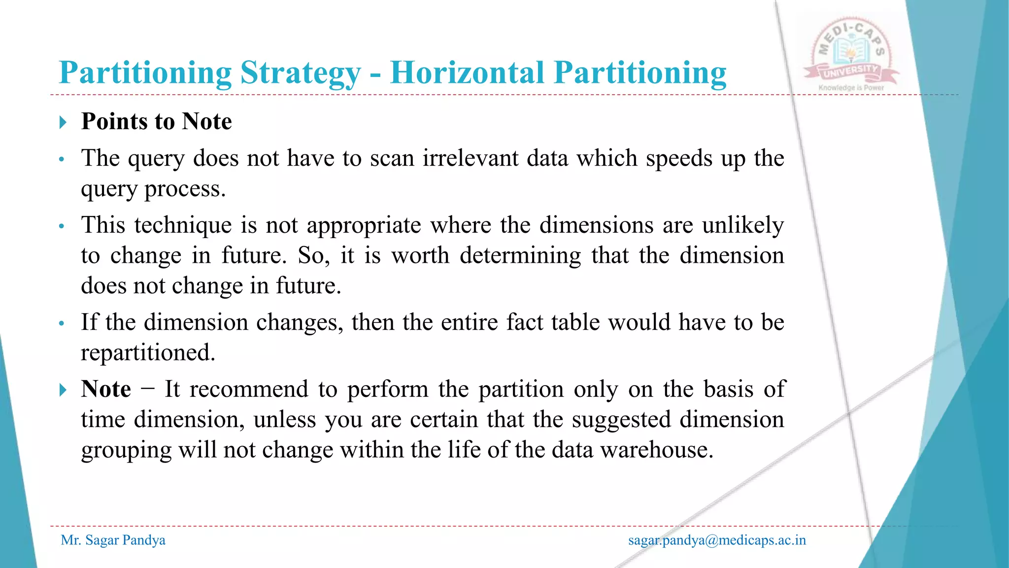 Partitioning Strategy - Horizontal Partitioning
Mr. Sagar Pandya sagar.pandya@medicaps.ac.in
 Points to Note
• The query does not have to scan irrelevant data which speeds up the
query process.
• This technique is not appropriate where the dimensions are unlikely
to change in future. So, it is worth determining that the dimension
does not change in future.
• If the dimension changes, then the entire fact table would have to be
repartitioned.
 Note − It recommend to perform the partition only on the basis of
time dimension, unless you are certain that the suggested dimension
grouping will not change within the life of the data warehouse.
 