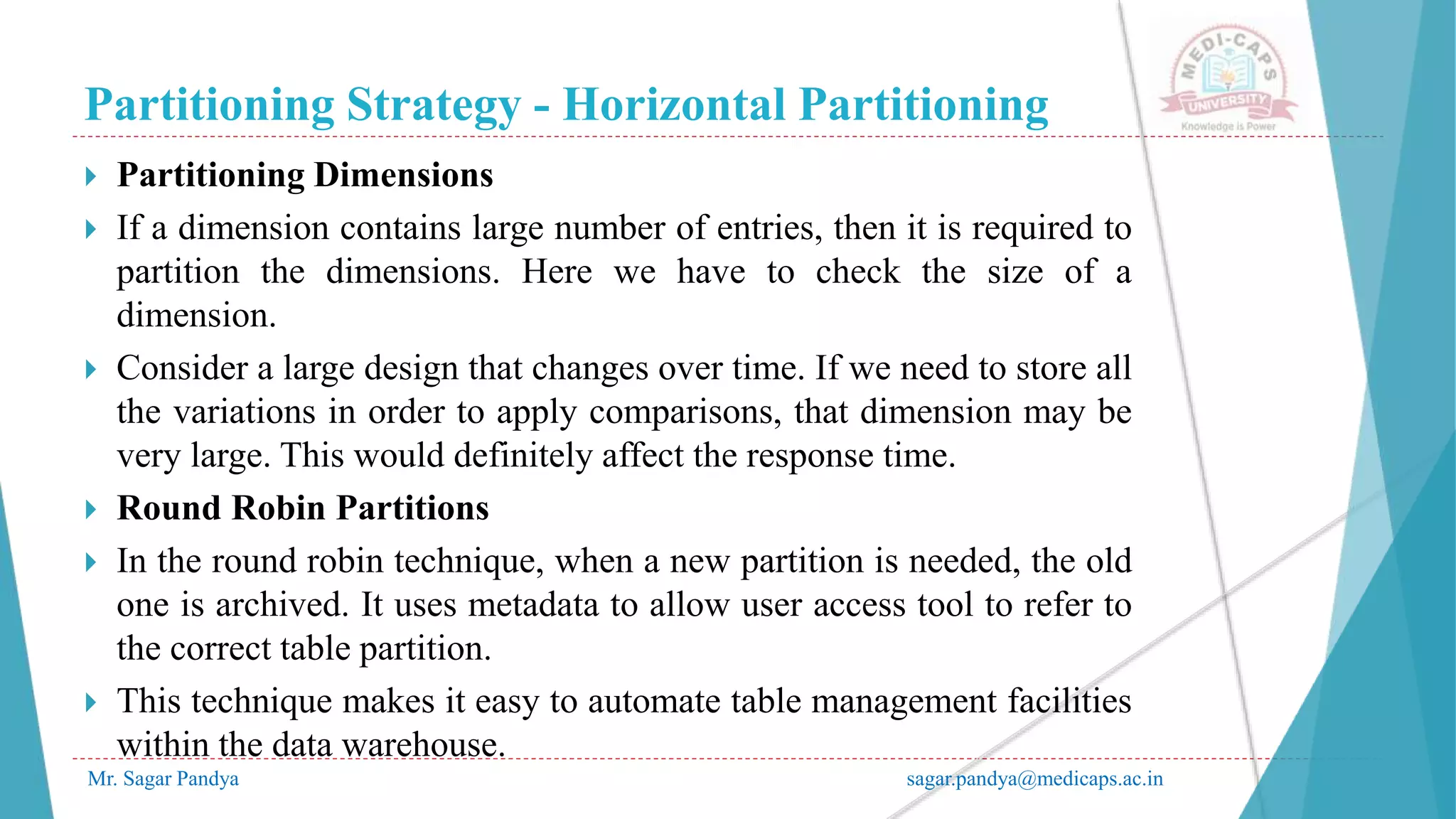 Partitioning Strategy - Horizontal Partitioning
Mr. Sagar Pandya sagar.pandya@medicaps.ac.in
 Partitioning Dimensions
 If a dimension contains large number of entries, then it is required to
partition the dimensions. Here we have to check the size of a
dimension.
 Consider a large design that changes over time. If we need to store all
the variations in order to apply comparisons, that dimension may be
very large. This would definitely affect the response time.
 Round Robin Partitions
 In the round robin technique, when a new partition is needed, the old
one is archived. It uses metadata to allow user access tool to refer to
the correct table partition.
 This technique makes it easy to automate table management facilities
within the data warehouse.
 