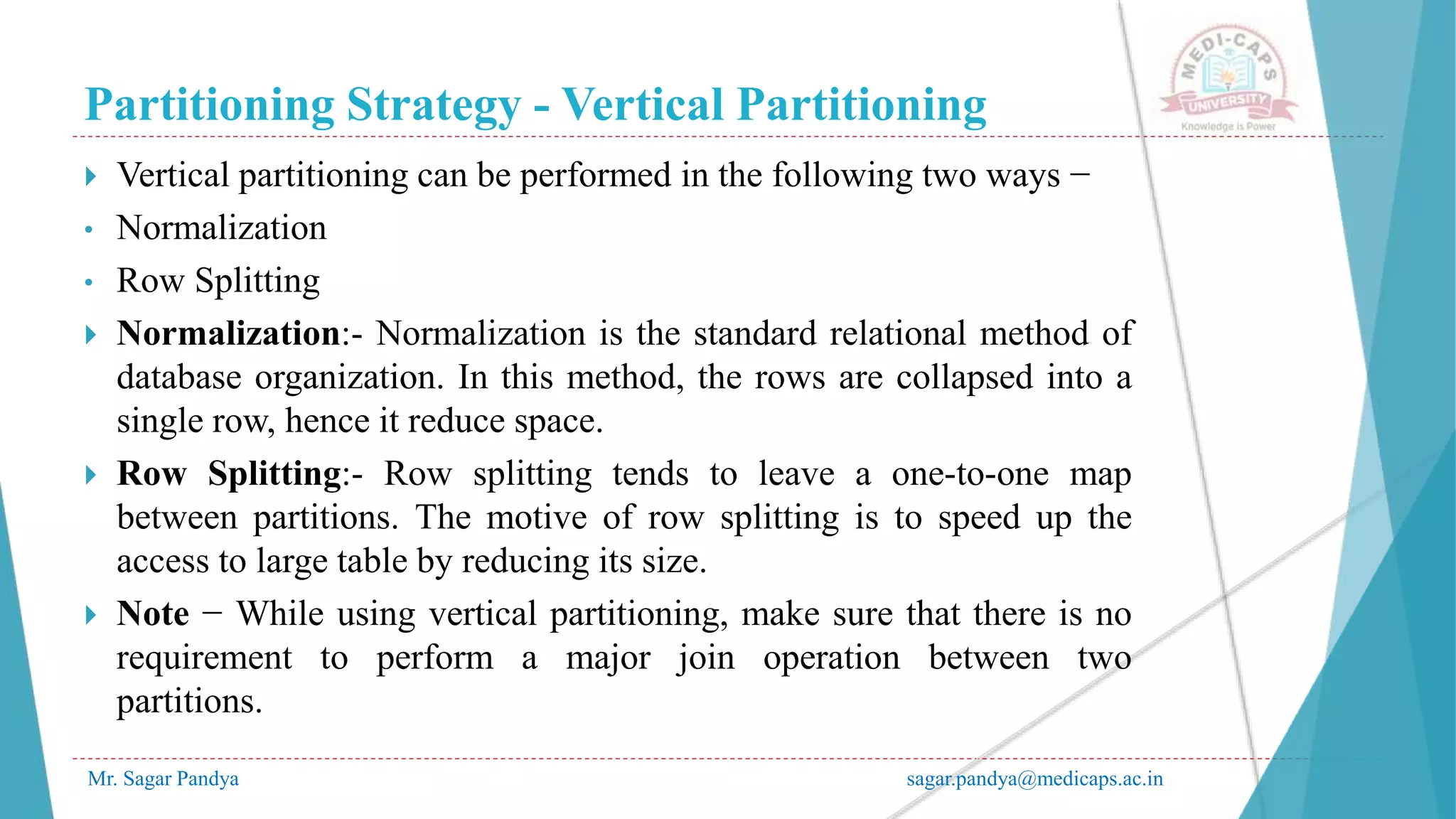 Partitioning Strategy - Vertical Partitioning
Mr. Sagar Pandya sagar.pandya@medicaps.ac.in
 Vertical partitioning can be performed in the following two ways −
• Normalization
• Row Splitting
 Normalization:- Normalization is the standard relational method of
database organization. In this method, the rows are collapsed into a
single row, hence it reduce space.
 Row Splitting:- Row splitting tends to leave a one-to-one map
between partitions. The motive of row splitting is to speed up the
access to large table by reducing its size.
 Note − While using vertical partitioning, make sure that there is no
requirement to perform a major join operation between two
partitions.
 