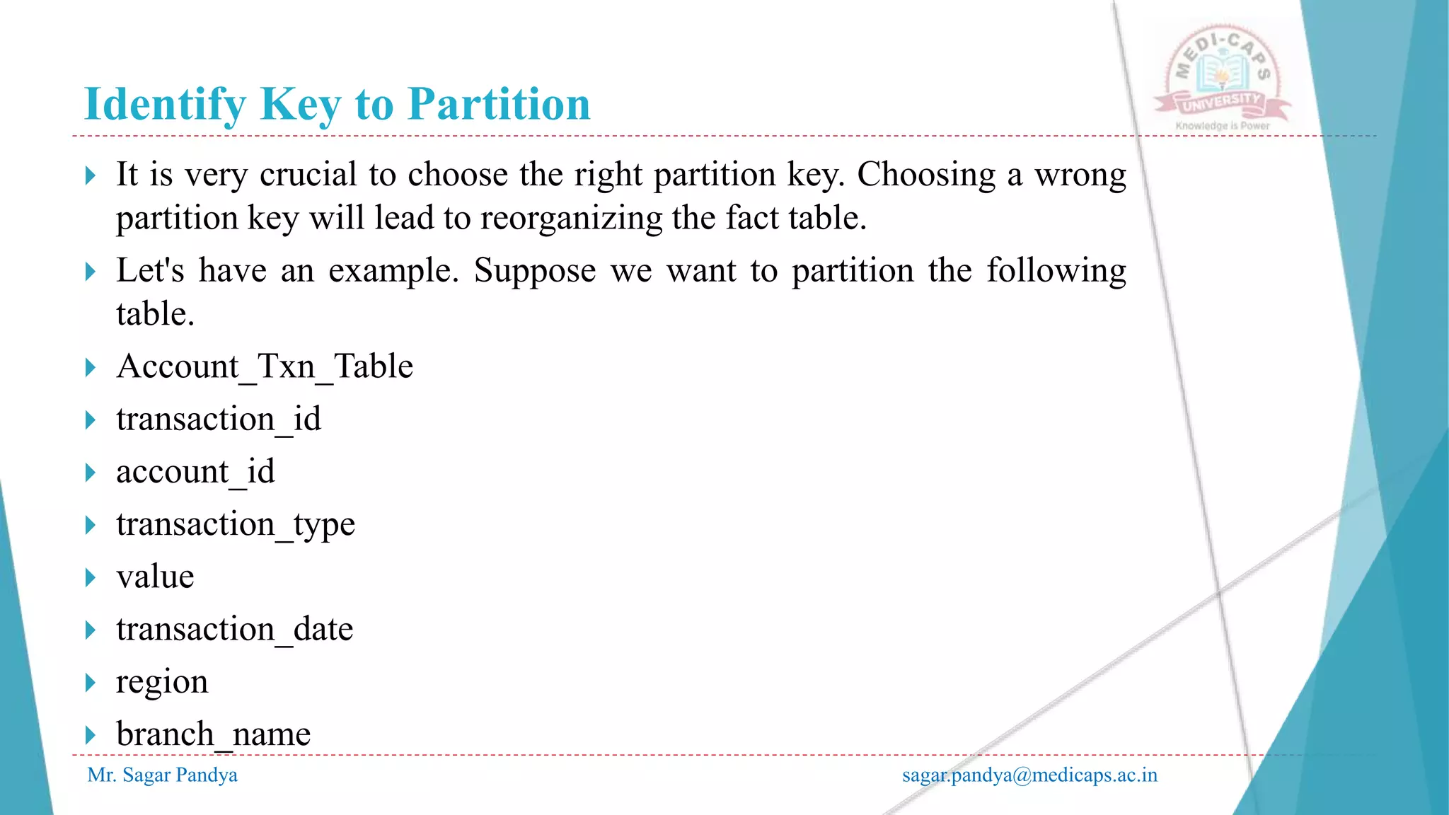 Identify Key to Partition
Mr. Sagar Pandya sagar.pandya@medicaps.ac.in
 It is very crucial to choose the right partition key. Choosing a wrong
partition key will lead to reorganizing the fact table.
 Let's have an example. Suppose we want to partition the following
table.
 Account_Txn_Table
 transaction_id
 account_id
 transaction_type
 value
 transaction_date
 region
 branch_name
 