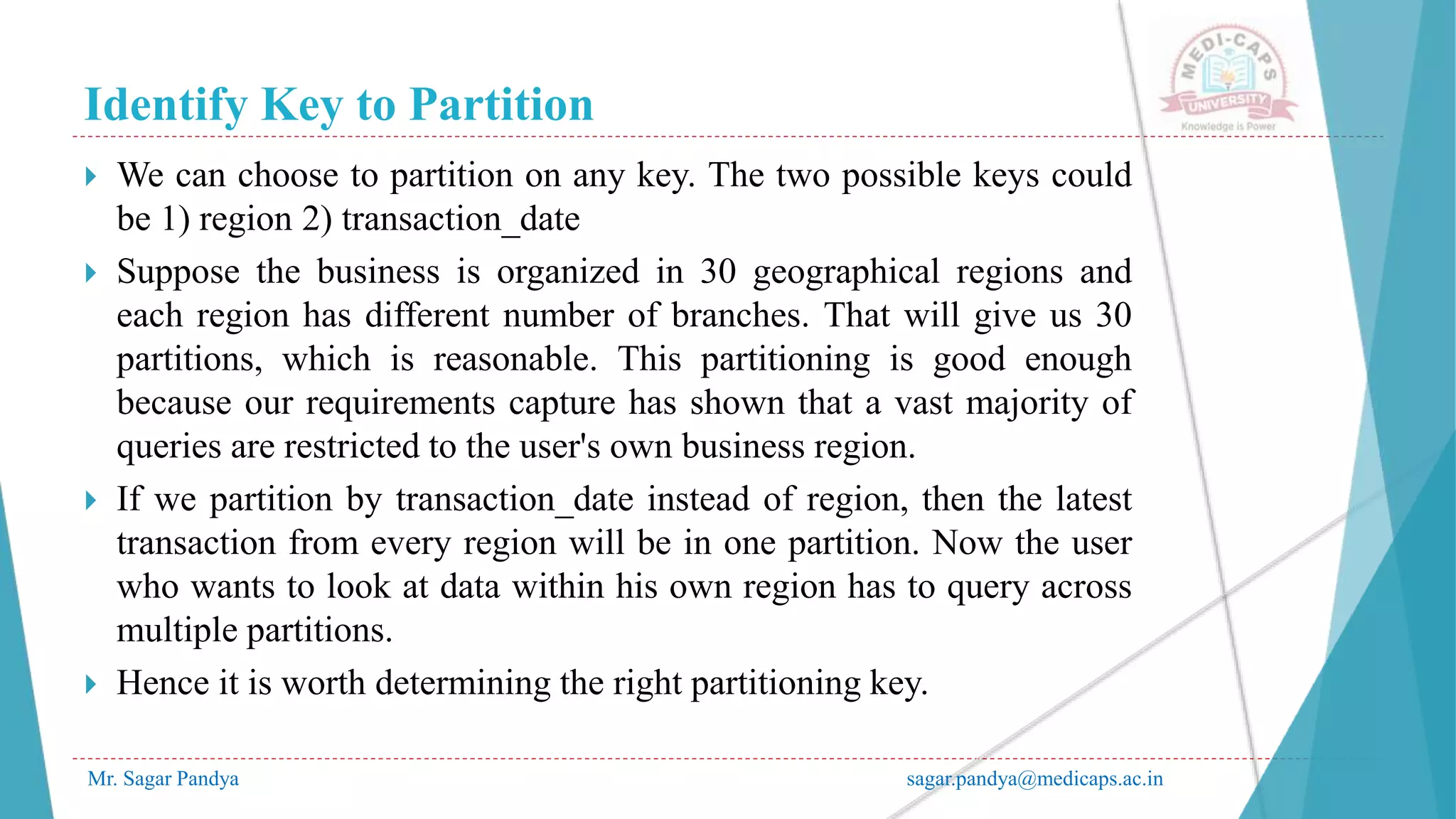 Identify Key to Partition
Mr. Sagar Pandya sagar.pandya@medicaps.ac.in
 We can choose to partition on any key. The two possible keys could
be 1) region 2) transaction_date
 Suppose the business is organized in 30 geographical regions and
each region has different number of branches. That will give us 30
partitions, which is reasonable. This partitioning is good enough
because our requirements capture has shown that a vast majority of
queries are restricted to the user's own business region.
 If we partition by transaction_date instead of region, then the latest
transaction from every region will be in one partition. Now the user
who wants to look at data within his own region has to query across
multiple partitions.
 Hence it is worth determining the right partitioning key.
 