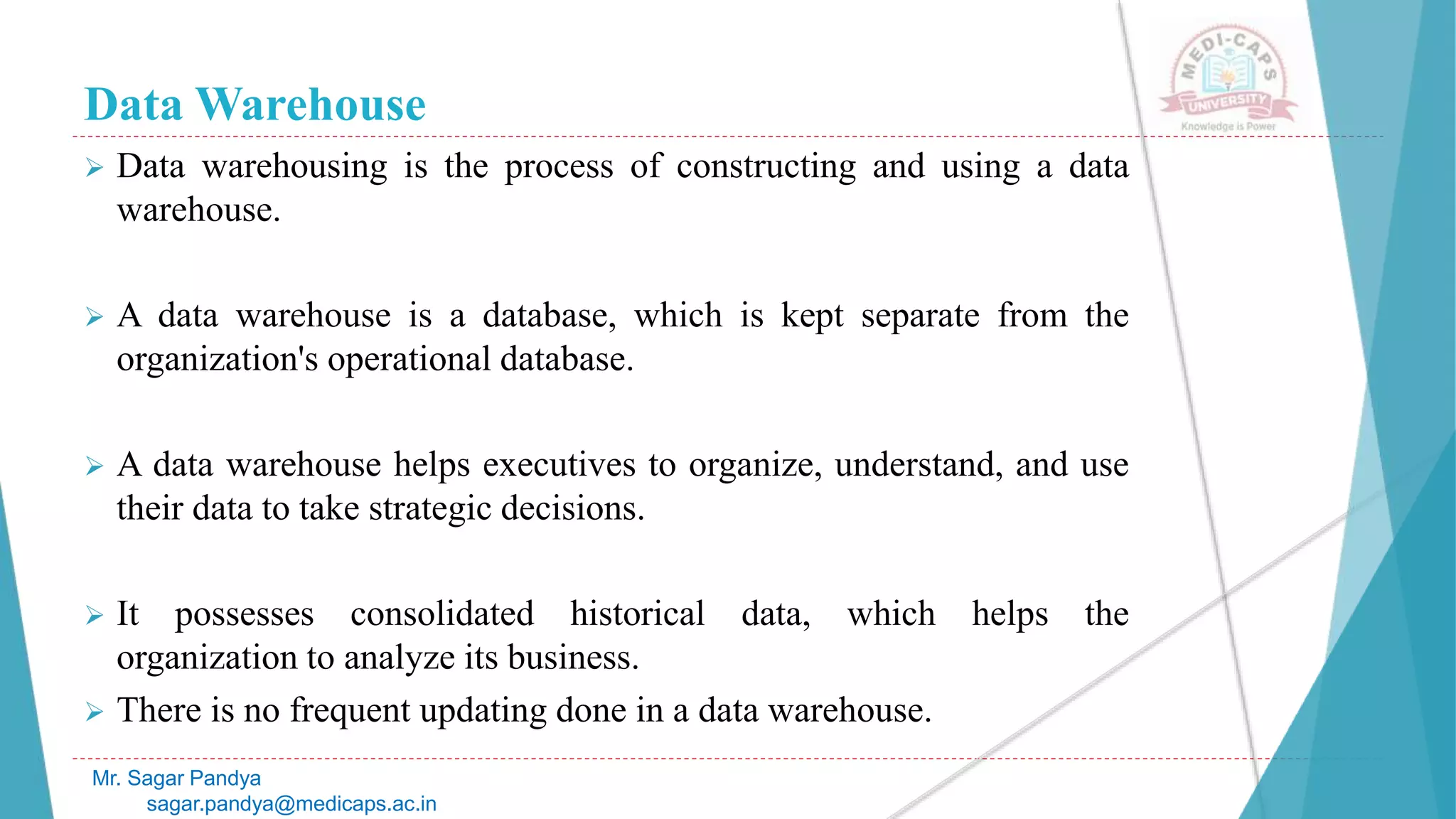 Data Warehouse
 Data warehousing is the process of constructing and using a data
warehouse.
 A data warehouse is a database, which is kept separate from the
organization's operational database.
 A data warehouse helps executives to organize, understand, and use
their data to take strategic decisions.
 It possesses consolidated historical data, which helps the
organization to analyze its business.
 There is no frequent updating done in a data warehouse.
Mr. Sagar Pandya
sagar.pandya@medicaps.ac.in
 