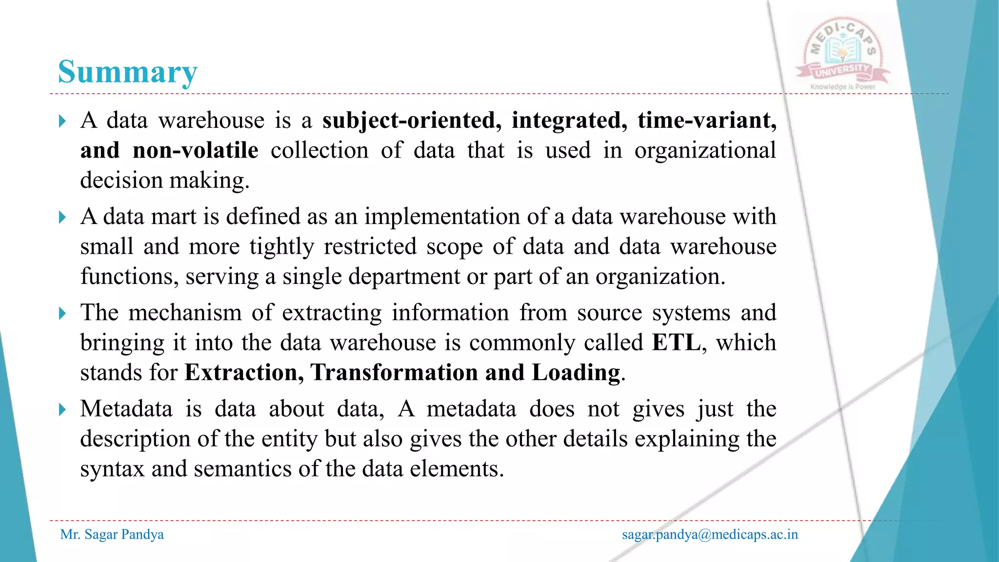 Summary
Mr. Sagar Pandya sagar.pandya@medicaps.ac.in
 A data warehouse is a subject-oriented, integrated, time-variant,
and non-volatile collection of data that is used in organizational
decision making.
 A data mart is defined as an implementation of a data warehouse with
small and more tightly restricted scope of data and data warehouse
functions, serving a single department or part of an organization.
 The mechanism of extracting information from source systems and
bringing it into the data warehouse is commonly called ETL, which
stands for Extraction, Transformation and Loading.
 Metadata is data about data, A metadata does not gives just the
description of the entity but also gives the other details explaining the
syntax and semantics of the data elements.
 