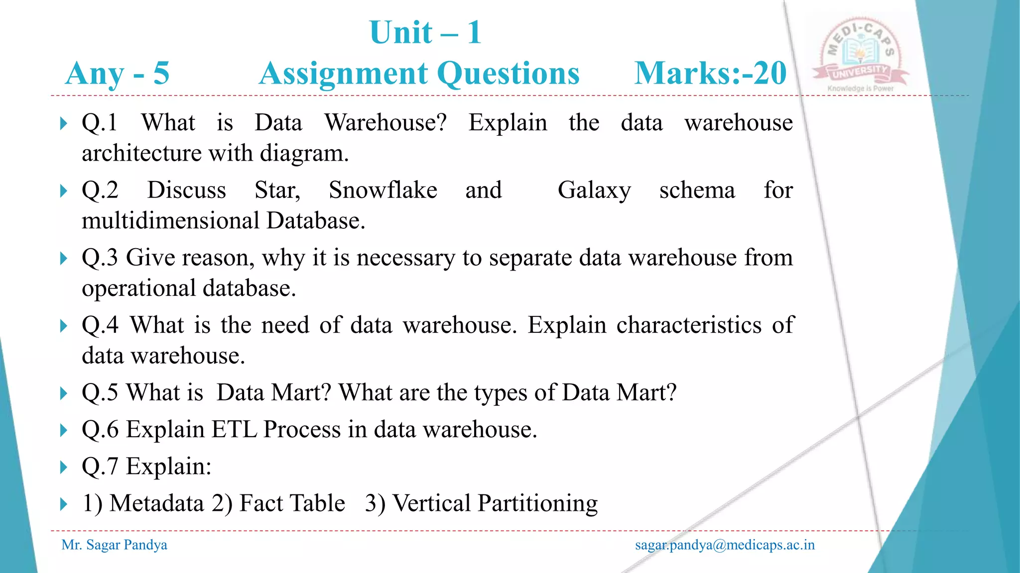 Unit – 1
Any - 5 Assignment Questions Marks:-20
Mr. Sagar Pandya sagar.pandya@medicaps.ac.in
 Q.1 What is Data Warehouse? Explain the data warehouse
architecture with diagram.
 Q.2 Discuss Star, Snowflake and Galaxy schema for
multidimensional Database.
 Q.3 Give reason, why it is necessary to separate data warehouse from
operational database.
 Q.4 What is the need of data warehouse. Explain characteristics of
data warehouse.
 Q.5 What is Data Mart? What are the types of Data Mart?
 Q.6 Explain ETL Process in data warehouse.
 Q.7 Explain:
 1) Metadata 2) Fact Table 3) Vertical Partitioning
 