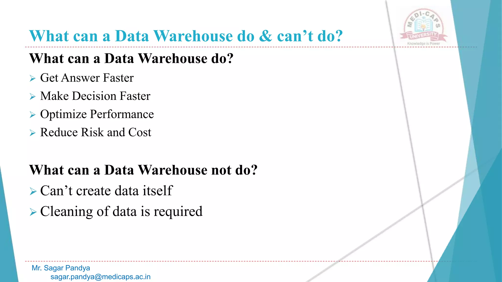 What can a Data Warehouse do & can’t do?
What can a Data Warehouse do?
 Get Answer Faster
 Make Decision Faster
 Optimize Performance
 Reduce Risk and Cost
What can a Data Warehouse not do?
 Can’t create data itself
 Cleaning of data is required
Mr. Sagar Pandya
sagar.pandya@medicaps.ac.in
 