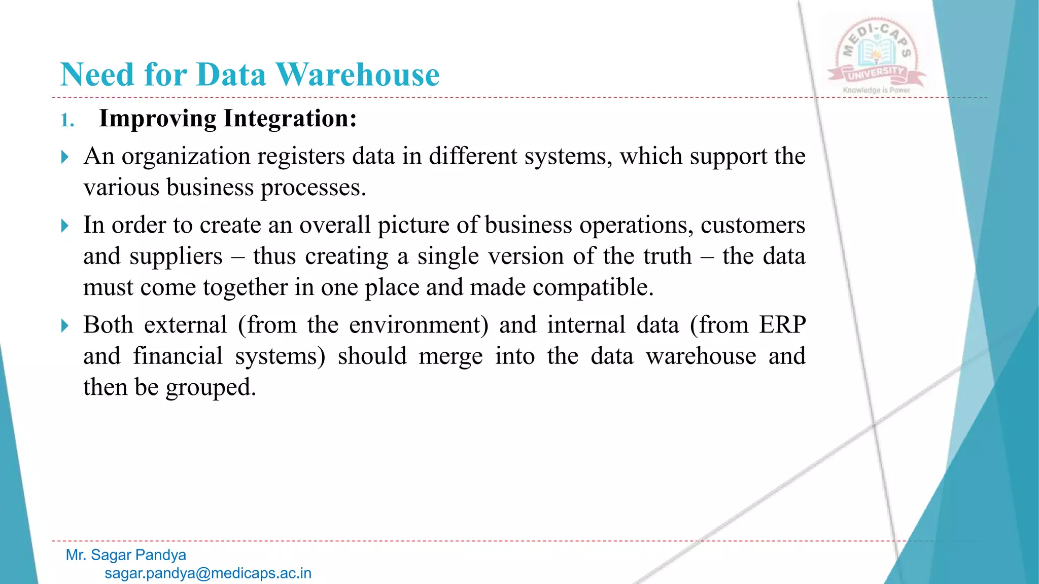 Need for Data Warehouse
1. Improving Integration:
 An organization registers data in different systems, which support the
various business processes.
 In order to create an overall picture of business operations, customers
and suppliers – thus creating a single version of the truth – the data
must come together in one place and made compatible.
 Both external (from the environment) and internal data (from ERP
and financial systems) should merge into the data warehouse and
then be grouped.
Mr. Sagar Pandya
sagar.pandya@medicaps.ac.in
 