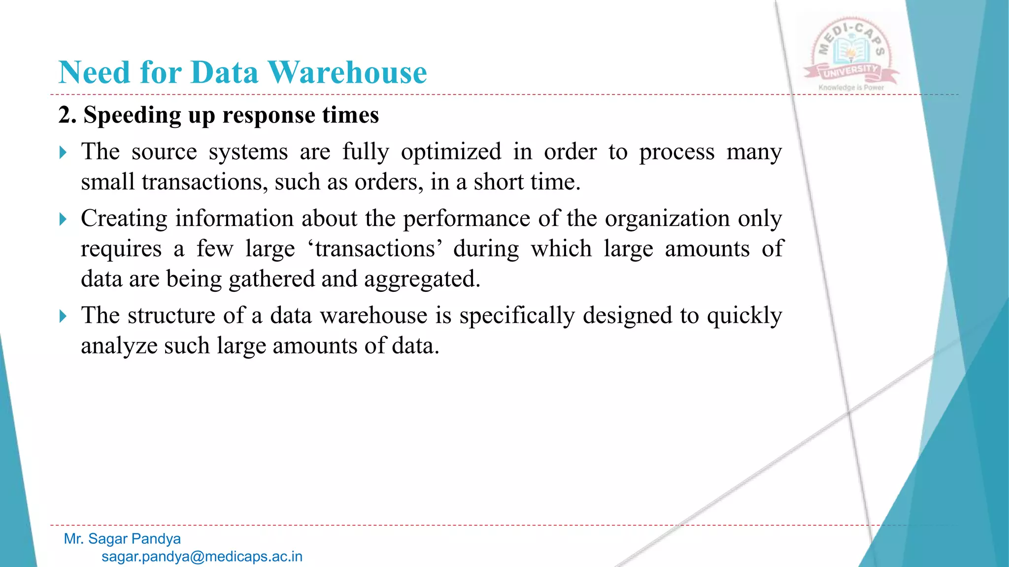 Need for Data Warehouse
2. Speeding up response times
 The source systems are fully optimized in order to process many
small transactions, such as orders, in a short time.
 Creating information about the performance of the organization only
requires a few large ‘transactions’ during which large amounts of
data are being gathered and aggregated.
 The structure of a data warehouse is specifically designed to quickly
analyze such large amounts of data.
Mr. Sagar Pandya
sagar.pandya@medicaps.ac.in
 