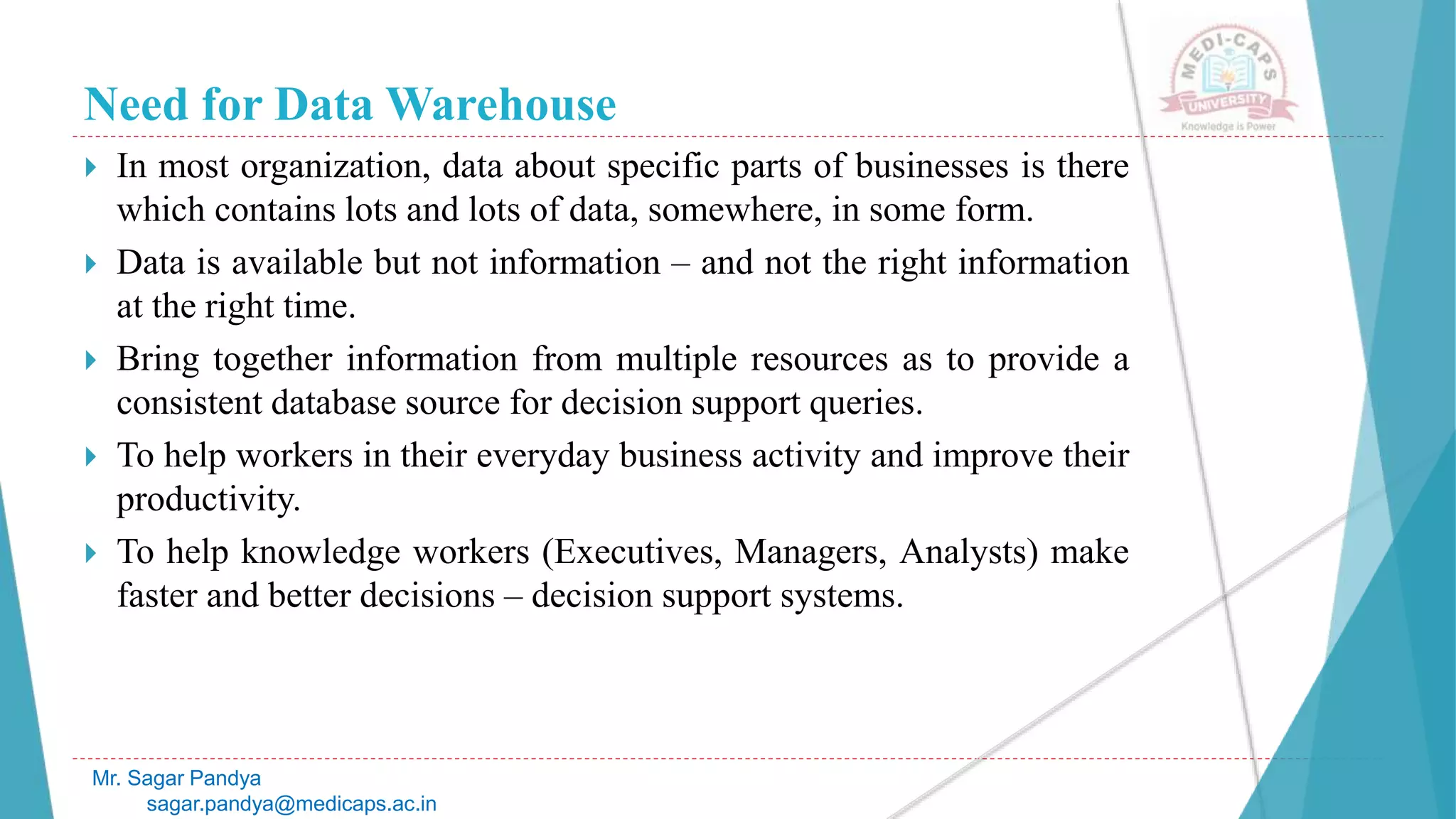 Need for Data Warehouse
 In most organization, data about specific parts of businesses is there
which contains lots and lots of data, somewhere, in some form.
 Data is available but not information – and not the right information
at the right time.
 Bring together information from multiple resources as to provide a
consistent database source for decision support queries.
 To help workers in their everyday business activity and improve their
productivity.
 To help knowledge workers (Executives, Managers, Analysts) make
faster and better decisions – decision support systems.
Mr. Sagar Pandya
sagar.pandya@medicaps.ac.in
 