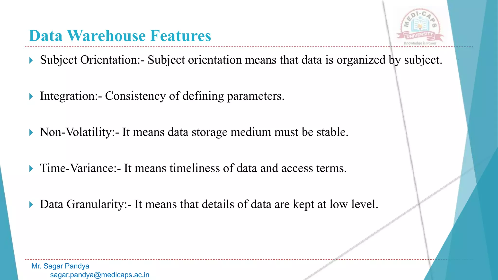 Data Warehouse Features
Mr. Sagar Pandya
sagar.pandya@medicaps.ac.in
 Subject Orientation:- Subject orientation means that data is organized by subject.
 Integration:- Consistency of defining parameters.
 Non-Volatility:- It means data storage medium must be stable.
 Time-Variance:- It means timeliness of data and access terms.
 Data Granularity:- It means that details of data are kept at low level.
 
