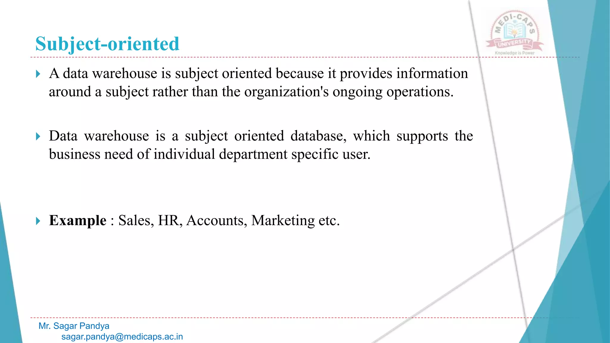 Subject-oriented
Mr. Sagar Pandya
sagar.pandya@medicaps.ac.in
 A data warehouse is subject oriented because it provides information
around a subject rather than the organization's ongoing operations.
 Data warehouse is a subject oriented database, which supports the
business need of individual department specific user.
 Example : Sales, HR, Accounts, Marketing etc.
 