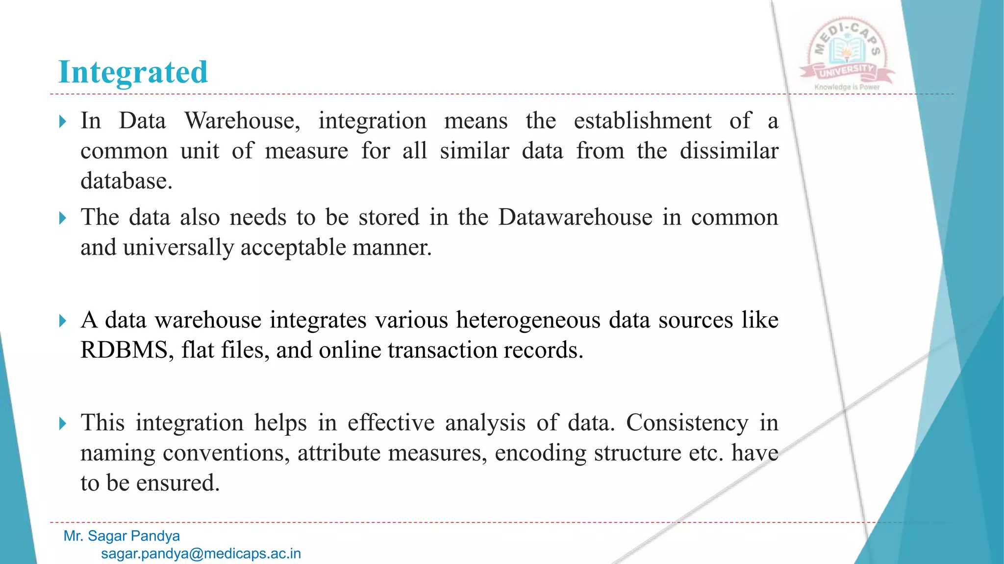 Integrated
Mr. Sagar Pandya
sagar.pandya@medicaps.ac.in
 In Data Warehouse, integration means the establishment of a
common unit of measure for all similar data from the dissimilar
database.
 The data also needs to be stored in the Datawarehouse in common
and universally acceptable manner.
 A data warehouse integrates various heterogeneous data sources like
RDBMS, flat files, and online transaction records.
 This integration helps in effective analysis of data. Consistency in
naming conventions, attribute measures, encoding structure etc. have
to be ensured.
 