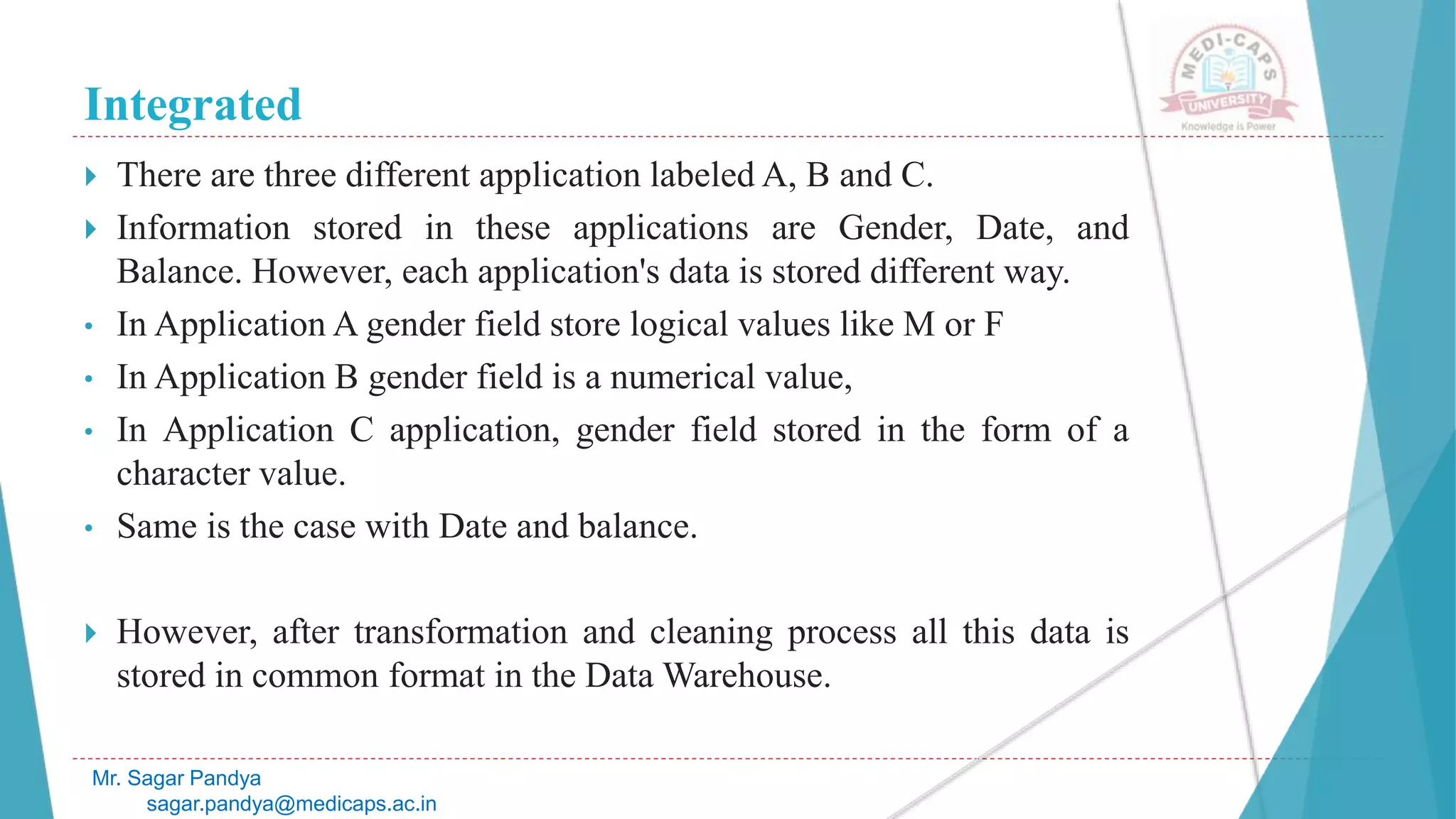 Integrated
Mr. Sagar Pandya
sagar.pandya@medicaps.ac.in
 There are three different application labeled A, B and C.
 Information stored in these applications are Gender, Date, and
Balance. However, each application's data is stored different way.
• In Application A gender field store logical values like M or F
• In Application B gender field is a numerical value,
• In Application C application, gender field stored in the form of a
character value.
• Same is the case with Date and balance.
 However, after transformation and cleaning process all this data is
stored in common format in the Data Warehouse.
 
