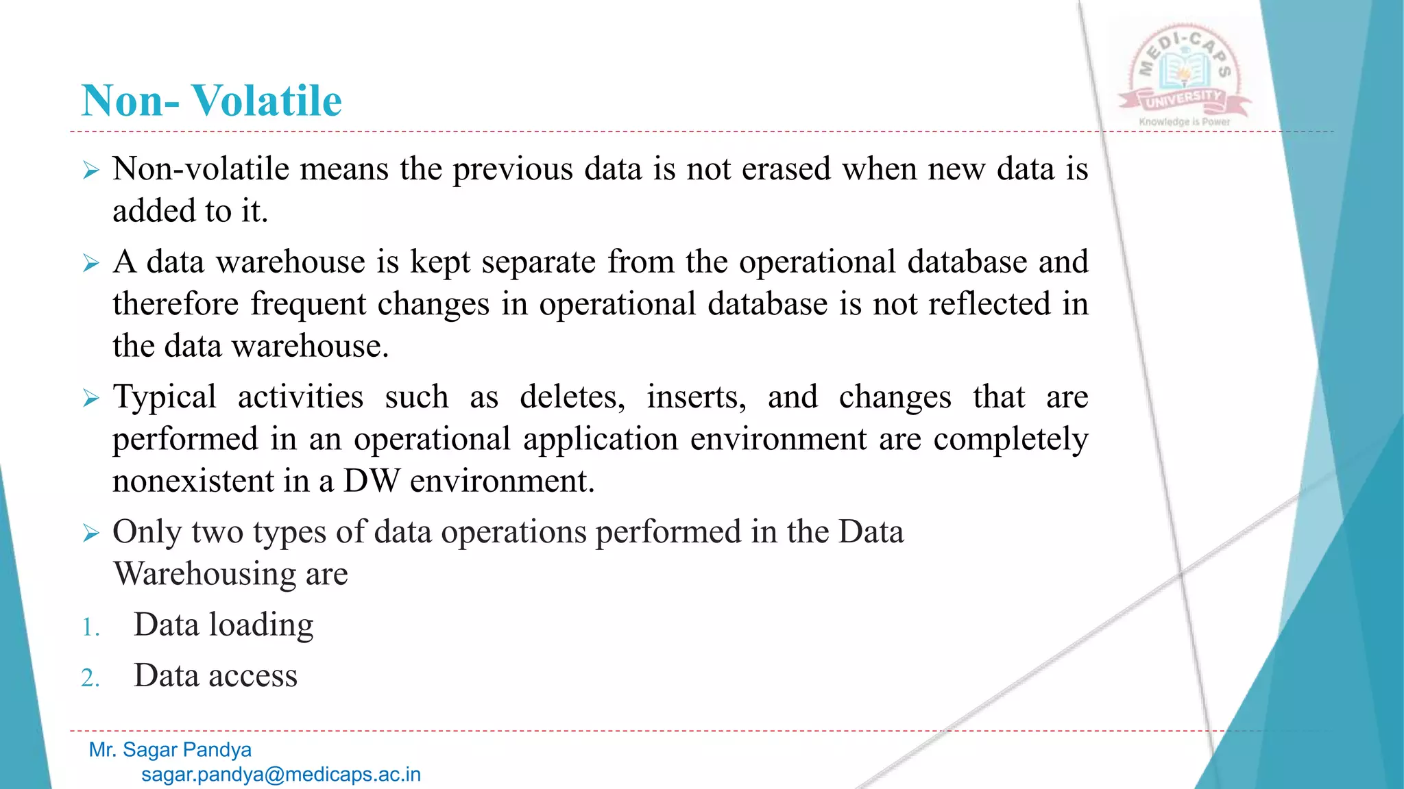 Non- Volatile
Mr. Sagar Pandya
sagar.pandya@medicaps.ac.in
 Non-volatile means the previous data is not erased when new data is
added to it.
 A data warehouse is kept separate from the operational database and
therefore frequent changes in operational database is not reflected in
the data warehouse.
 Typical activities such as deletes, inserts, and changes that are
performed in an operational application environment are completely
nonexistent in a DW environment.
 Only two types of data operations performed in the Data
Warehousing are
1. Data loading
2. Data access
 