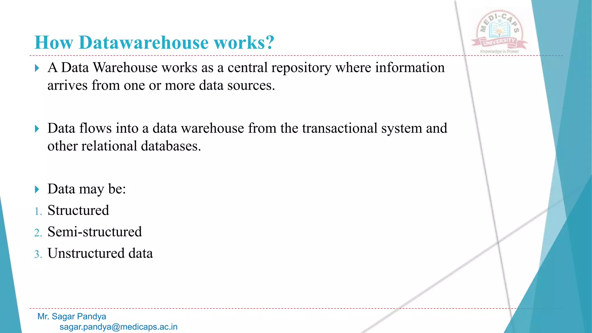 How Datawarehouse works?
 A Data Warehouse works as a central repository where information
arrives from one or more data sources.
 Data flows into a data warehouse from the transactional system and
other relational databases.
 Data may be:
1. Structured
2. Semi-structured
3. Unstructured data
Mr. Sagar Pandya
sagar.pandya@medicaps.ac.in
 