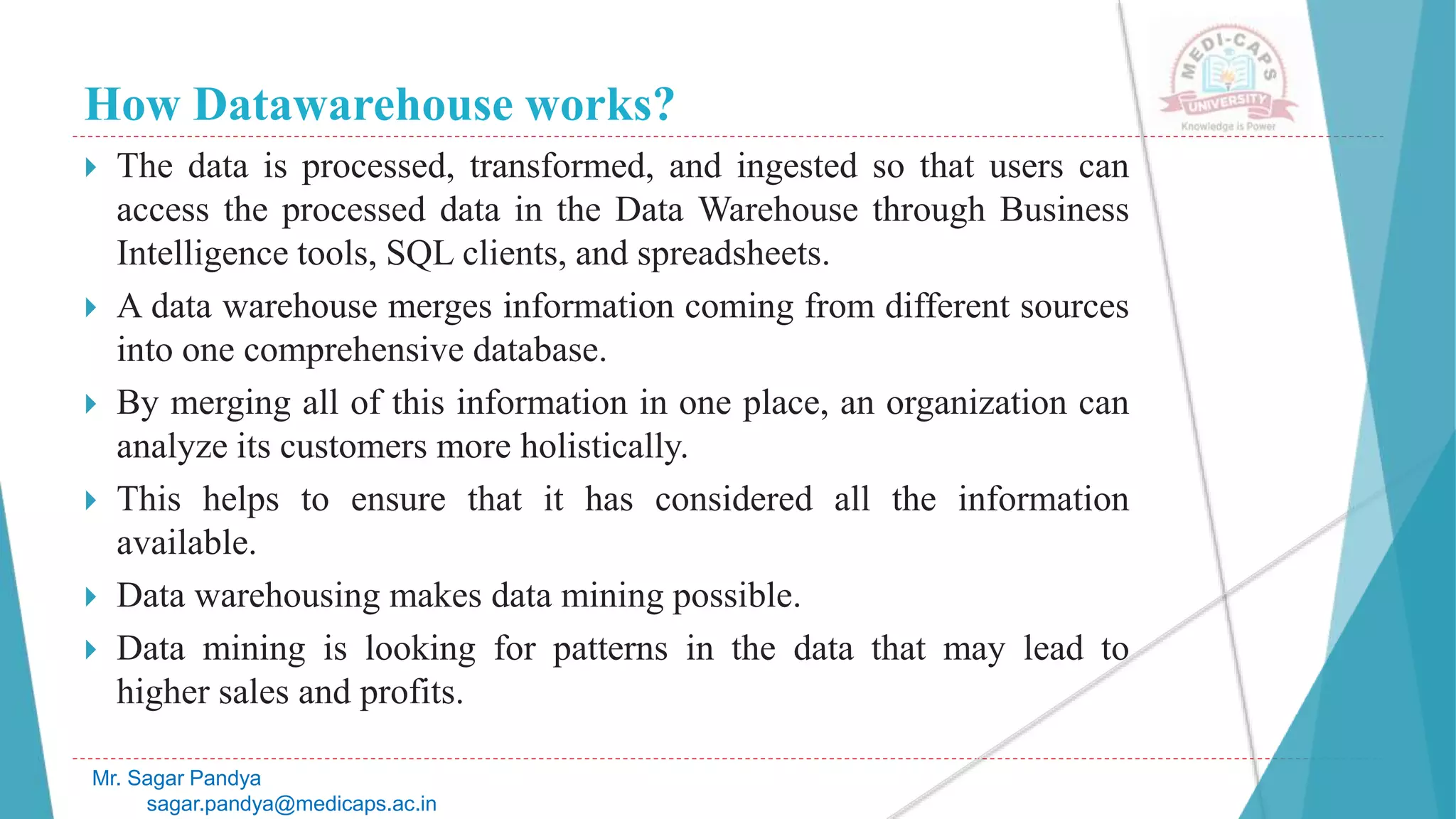 How Datawarehouse works?
 The data is processed, transformed, and ingested so that users can
access the processed data in the Data Warehouse through Business
Intelligence tools, SQL clients, and spreadsheets.
 A data warehouse merges information coming from different sources
into one comprehensive database.
 By merging all of this information in one place, an organization can
analyze its customers more holistically.
 This helps to ensure that it has considered all the information
available.
 Data warehousing makes data mining possible.
 Data mining is looking for patterns in the data that may lead to
higher sales and profits.
Mr. Sagar Pandya
sagar.pandya@medicaps.ac.in
 