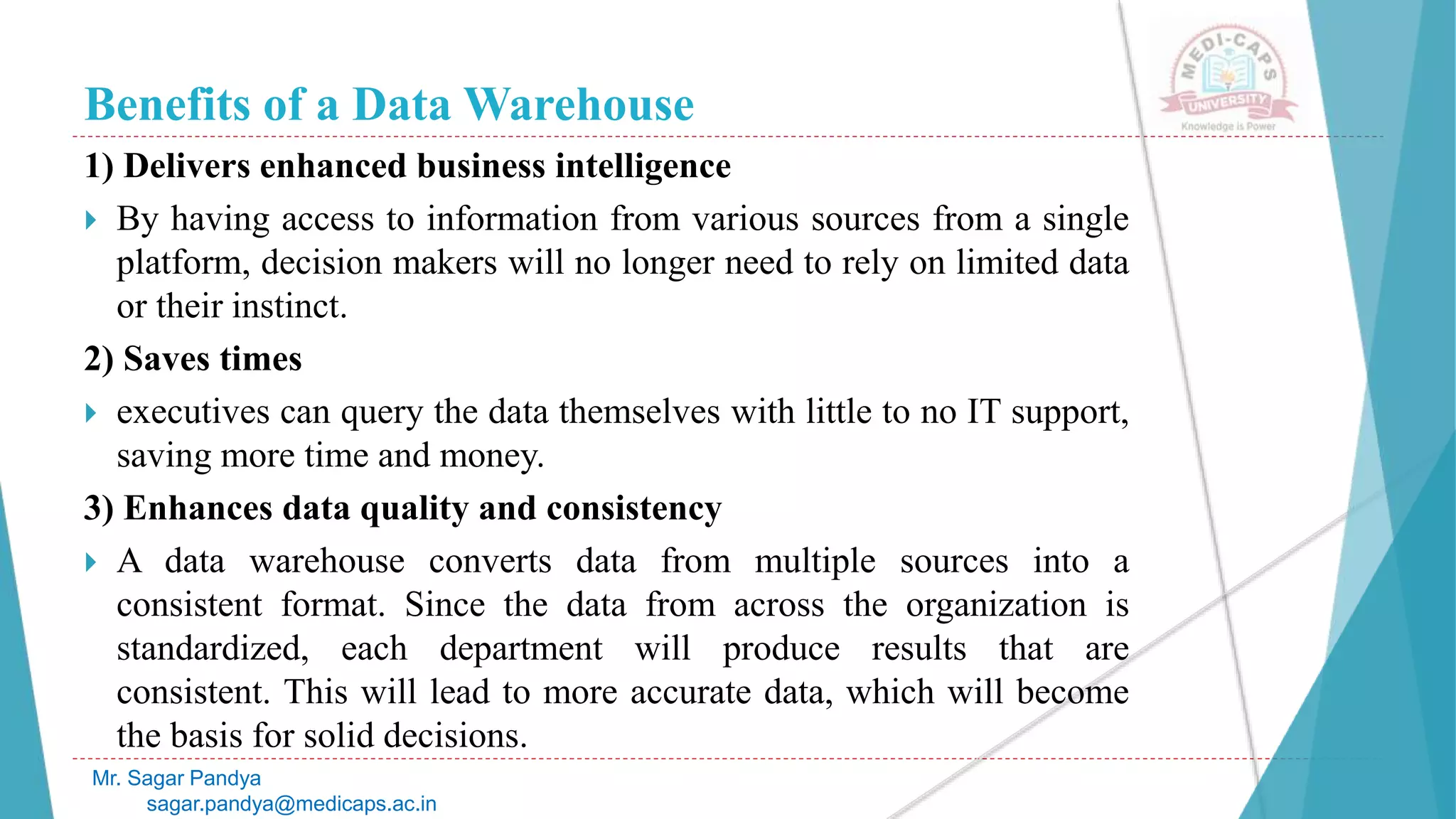 Benefits of a Data Warehouse
1) Delivers enhanced business intelligence
 By having access to information from various sources from a single
platform, decision makers will no longer need to rely on limited data
or their instinct.
2) Saves times
 executives can query the data themselves with little to no IT support,
saving more time and money.
3) Enhances data quality and consistency
 A data warehouse converts data from multiple sources into a
consistent format. Since the data from across the organization is
standardized, each department will produce results that are
consistent. This will lead to more accurate data, which will become
the basis for solid decisions.
Mr. Sagar Pandya
sagar.pandya@medicaps.ac.in
 