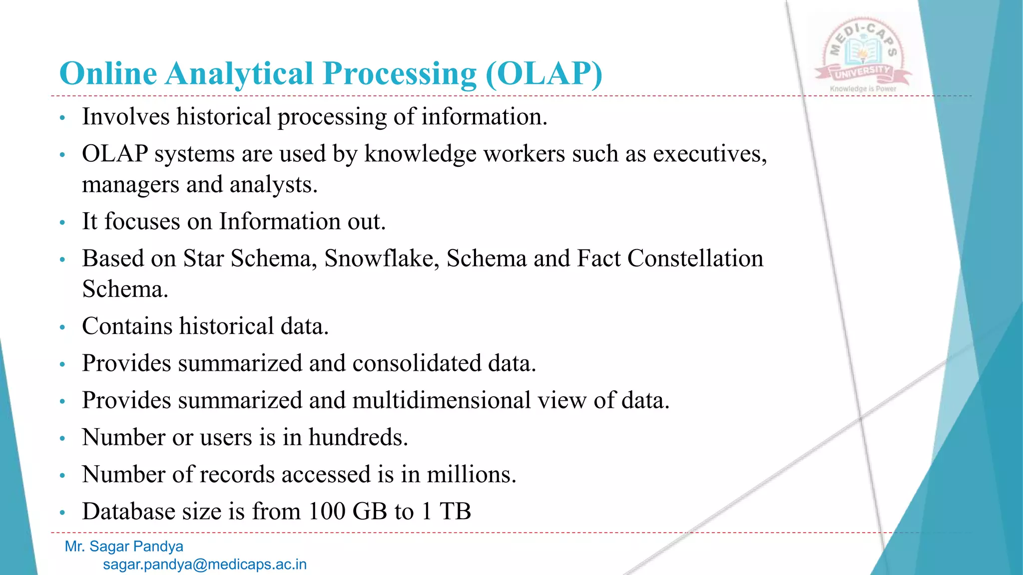 Online Analytical Processing (OLAP)
• Involves historical processing of information.
• OLAP systems are used by knowledge workers such as executives,
managers and analysts.
• It focuses on Information out.
• Based on Star Schema, Snowflake, Schema and Fact Constellation
Schema.
• Contains historical data.
• Provides summarized and consolidated data.
• Provides summarized and multidimensional view of data.
• Number or users is in hundreds.
• Number of records accessed is in millions.
• Database size is from 100 GB to 1 TB
Mr. Sagar Pandya
sagar.pandya@medicaps.ac.in
 