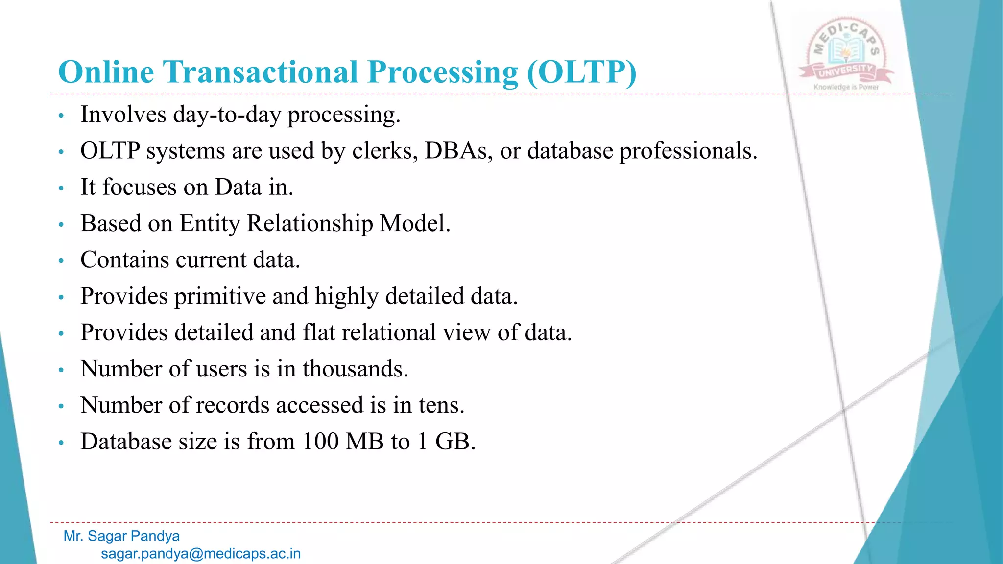 Online Transactional Processing (OLTP)
• Involves day-to-day processing.
• OLTP systems are used by clerks, DBAs, or database professionals.
• It focuses on Data in.
• Based on Entity Relationship Model.
• Contains current data.
• Provides primitive and highly detailed data.
• Provides detailed and flat relational view of data.
• Number of users is in thousands.
• Number of records accessed is in tens.
• Database size is from 100 MB to 1 GB.
Mr. Sagar Pandya
sagar.pandya@medicaps.ac.in
 