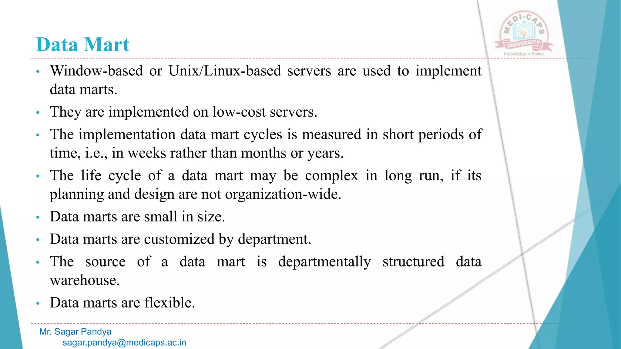 Data Mart
• Window-based or Unix/Linux-based servers are used to implement
data marts.
• They are implemented on low-cost servers.
• The implementation data mart cycles is measured in short periods of
time, i.e., in weeks rather than months or years.
• The life cycle of a data mart may be complex in long run, if its
planning and design are not organization-wide.
• Data marts are small in size.
• Data marts are customized by department.
• The source of a data mart is departmentally structured data
warehouse.
• Data marts are flexible.
Mr. Sagar Pandya
sagar.pandya@medicaps.ac.in
 