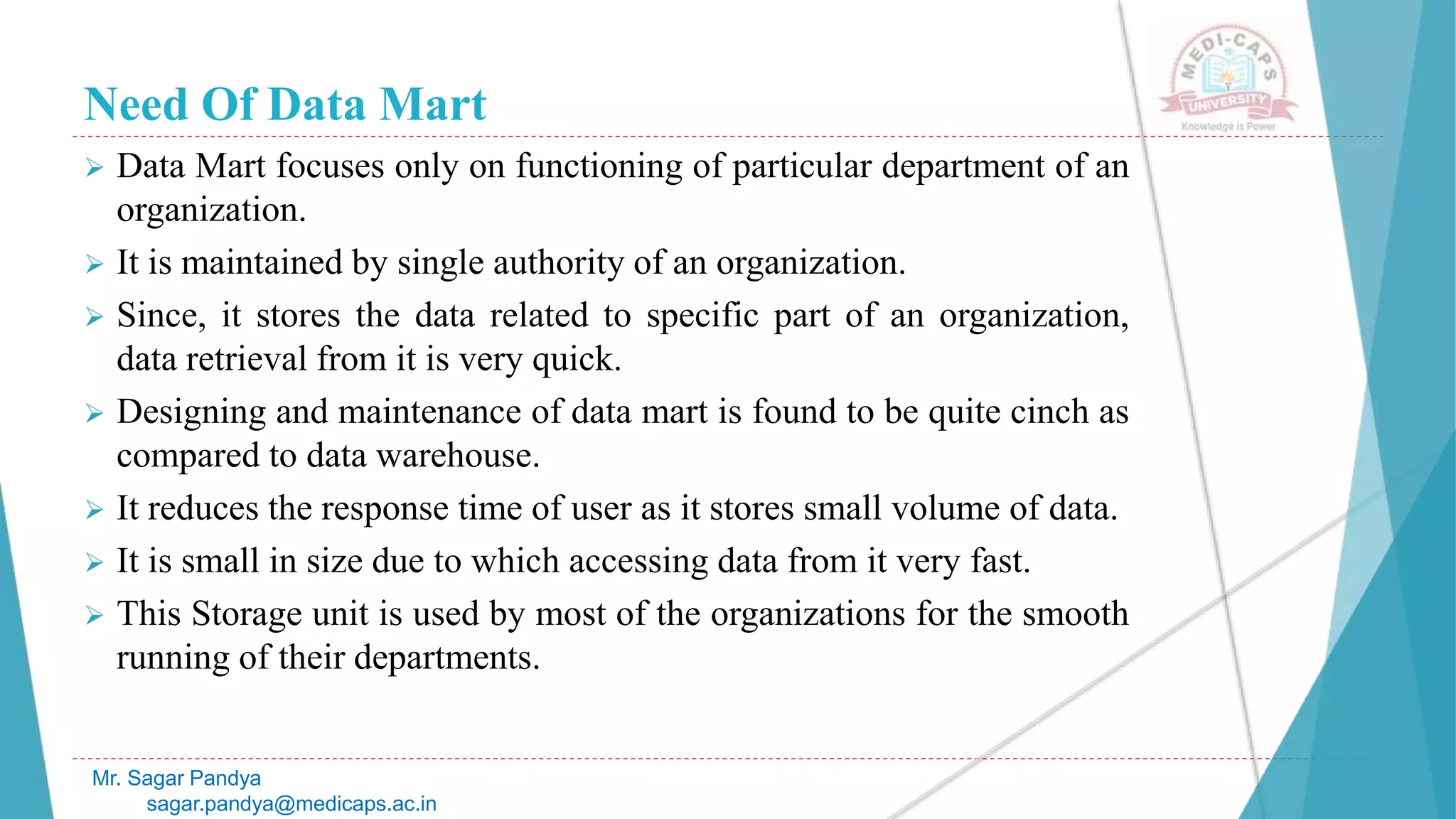 Need Of Data Mart
 Data Mart focuses only on functioning of particular department of an
organization.
 It is maintained by single authority of an organization.
 Since, it stores the data related to specific part of an organization,
data retrieval from it is very quick.
 Designing and maintenance of data mart is found to be quite cinch as
compared to data warehouse.
 It reduces the response time of user as it stores small volume of data.
 It is small in size due to which accessing data from it very fast.
 This Storage unit is used by most of the organizations for the smooth
running of their departments.
Mr. Sagar Pandya
sagar.pandya@medicaps.ac.in
 