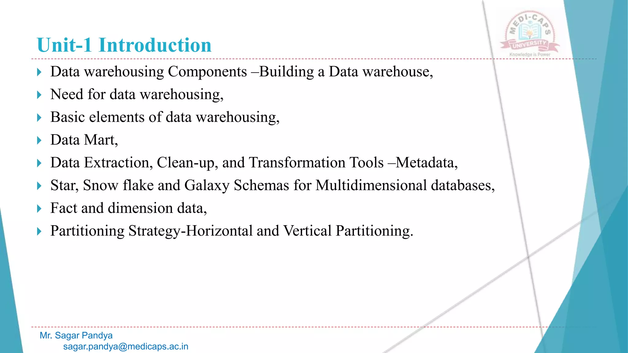 Unit-1 Introduction
 Data warehousing Components –Building a Data warehouse,
 Need for data warehousing,
 Basic elements of data warehousing,
 Data Mart,
 Data Extraction, Clean-up, and Transformation Tools –Metadata,
 Star, Snow flake and Galaxy Schemas for Multidimensional databases,
 Fact and dimension data,
 Partitioning Strategy-Horizontal and Vertical Partitioning.
Mr. Sagar Pandya
sagar.pandya@medicaps.ac.in
 